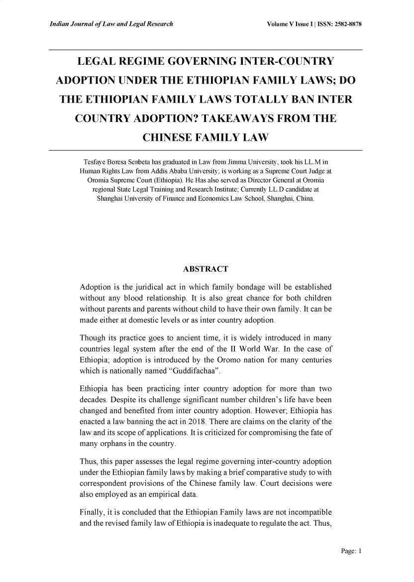 handle is hein.journals/injlolw10 and id is 2891 raw text is: 

Indian Journal of Law and Legal Research


      LEGAL REGIME GOVERNING INTER-COUNTRY

ADOPTION UNDER THE ETHIOPIAN FAMILY LAWS; DO

THE ETHIOPIAN FAMILY LAWS TOTALLY BAN INTER

     COUNTRY ADOPTION? TAKEAWAYS FROM THE

                       CHINESE FAMILY LAW

       Tesfaye Boresa Senbeta has graduated in Law from Jimma University, took his LL.M in
       Human Rights Law from Addis Ababa University; is working as a Supreme Court Judge at
       Oromia Supreme Court (Ethiopia). He Has also served as Director General at Oromia
          regional State Legal Training and Research Institute; Currently LL.D candidate at
          Shanghai University of Finance and Economics Law School, Shanghai, China.







                                 ABSTRACT

      Adoption is the juridical act in which family bondage will be established
      without any blood relationship. It is also great chance for both children
      without parents and parents without child to have their own family. It can be
      made either at domestic levels or as inter country adoption.

      Though  its practice goes to ancient time, it is widely introduced in many
      countries legal system after the end of the II World War. In the case of
      Ethiopia; adoption is introduced by the Oromo nation for many centuries
      which is nationally named Guddifachaa.

      Ethiopia has been practicing inter country adoption for more than two
      decades. Despite its challenge significant number children's life have been
      changed and benefited from inter country adoption. However; Ethiopia has
      enacted a law banning the act in 2018. There are claims on the clarity of the
      law and its scope of applications. It is criticized for compromising the fate of
      many  orphans in the country.

      Thus, this paper assesses the legal regime governing inter-country adoption
      under the Ethiopian family laws by making a brief comparative study to with
      correspondent provisions of the Chinese family law. Court decisions were
      also employed as an empirical data.

      Finally, it is concluded that the Ethiopian Family laws are not incompatible
      and the revised family law of Ethiopia is inadequate to regulate the act. Thus,


Page: 1


Volume V Issue I I ISSN: 2582-8878


