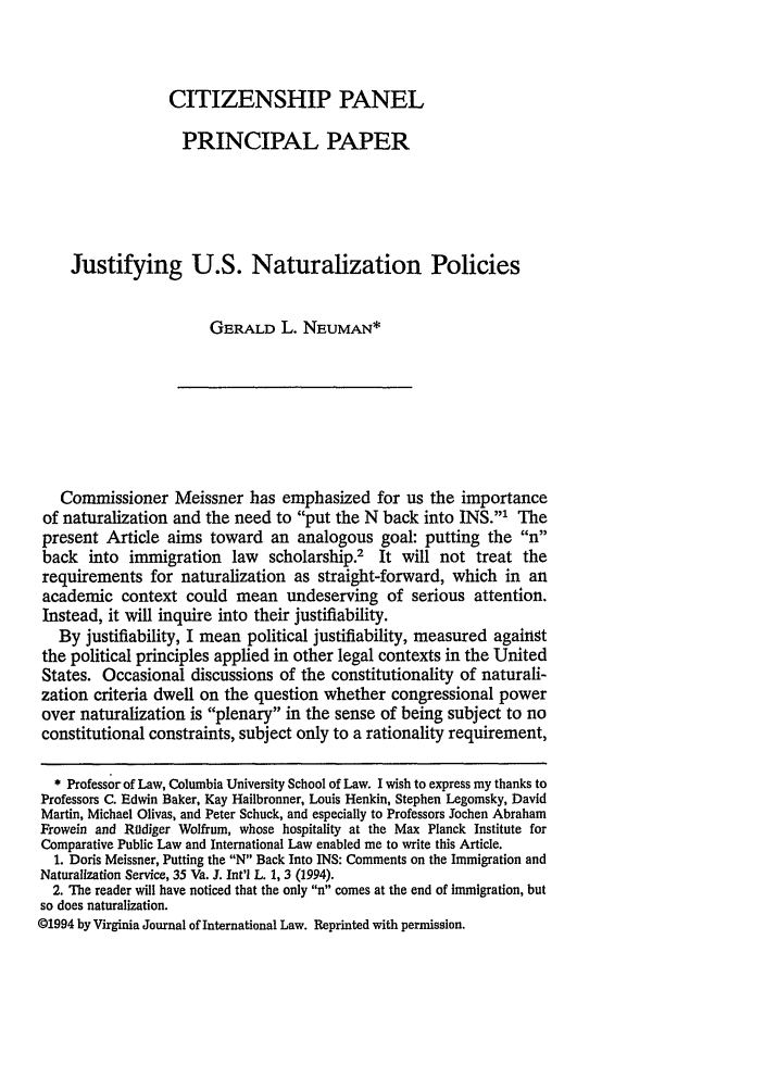 handle is hein.journals/inlr16 and id is 91 raw text is: CITIZENSHIP PANELPRINCIPAL PAPERJustifying U.S. Naturalization PoliciesGERALD L. NEUMAN*Commissioner Meissner has emphasized for us the importanceof naturalization and the need to put the N back into INS.' Thepresent Article aims toward an analogous goal: putting the nback into immigration law scholarship.2 It will not treat therequirements for naturalization as straight-forward, which in anacademic context could mean undeserving of serious attention.Instead, it will inquire into their justifiability.By justifiability, I mean political justifiability, measured againstthe political principles applied in other legal contexts in the UnitedStates. Occasional discussions of the constitutionality of naturali-zation criteria dwell on the question whether congressional powerover naturalization is plenary in the sense of being subject to noconstitutional constraints, subject only to a rationality requirement,* Professor of Law, Columbia University School of Law. I wish to express my thanks toProfessors C. Edwin Baker, Kay Hailbronner, Louis Henkin, Stephen Legomsky, DavidMartin, Michael Olivas, and Peter Schuck, and especially to Professors Jochen AbrahamFrowein and Roldiger Wolfrum, whose hospitality at the Max Planck Institute forComparative Public Law and International Law enabled me to write this Article.1. Doris Meissner, Putting the N Back Into INS: Comments on the Immigration andNaturalization Service, 35 Va. J. Int'l L. 1, 3 (1994).2. The reader will have noticed that the only  comes at the end of Immigration, butso does naturalization.©1994 by Virginia Journal of International Law. Reprinted with permission.