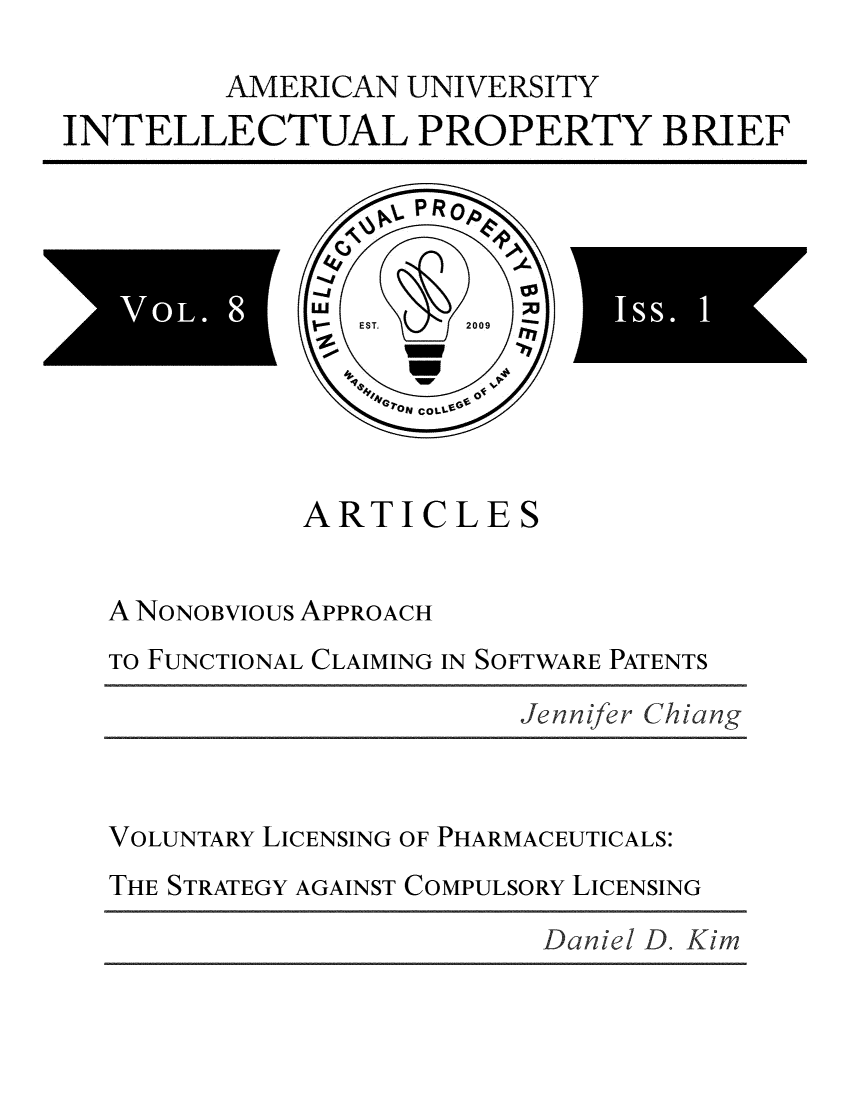 handle is hein.journals/inprobr8 and id is 1 raw text is: 

         AMERICAN  UNIVERSITY
INTELLECTUAL PROPERTY BRIEF






          0   9*




             ARTICLES


   A NONOBVIous APPROACH
   TO FUNCTIONAL CLAIMING IN SOFTWARE PATENTS

                         Je nnifer Chiang



   VOLUNTARY LICENSING OF PHARMACEUTICALS:
   THE STRATEGY AGAINST COMPULSORY LICENSING


Daniel D. Kim


