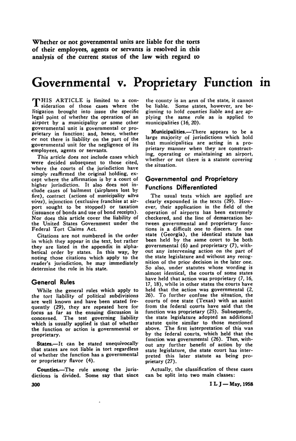 handle is hein.journals/inslj20 and id is 302 raw text is: Whether or not governmental units are liable for the torts
of their employees, agents or servants is resolved in this
analysis of the current status of the law with regard to
Governmental v. Proprietary Function in

T HIS ARTICLE is limited to a con-
sideration of those cases where the
litigation brought into issue the specific
legal point of whether the operation of an
airport by a municipality or some other
governmental unit is governmental or pro-
prietary in function; and, hence, whether
or not there is liability on the part of the
governmental unit for the negligence of its
employees, agents or servants.
This article does not include cases which
were decided subsequent to those cited,
where the courts of the jurisdiction have
simply reaffirmed the original holding, ex-
cept where the affirmation is by a court of
higher jurisdiction. It also does not in-
clude cases of bailment (airplanes lost by
fire), contract (actions of municipality ultra
vires), injunction (exclusive franchise at air-
port sought to be stopped) or taxation
(issuance of bonds and use of bond receipts).
Nor does this article cover the liability of
the United States Government under the
Federal Tort Claims Act,
Citations are not numbered in the order
in which they appear in the text, but rather
they are listed in the appendix in alpha-
betical order by states. In this way, by
noting those citations which apply to the
reader's jurisdiction, he may immediately
determine the rule in his state.
General Rules
While the general rules which apply to
the tort liability of political subdivisions
are well known and have been stated fre-
quently (29), they are repeated here for
focus as far as the ensuing discussion is
concerned, The test governing liability
which is usually applied is that of whether
the function or action is governmental or
proprietary.
States.-It can be stated unequivocally
that states are not liable in tort regardless
of whether the function has a governmental
or proprietary flavor (4).
Counties.-The rule among the juris-
dictions is divided. Some say that since
300

the county is an arm of the state, it cannot
be liable. Some states, however, are be-
ginning to hold counties liable and are ap-
plying the same rule as is applied to
municipalities (16, 20).
Municipalities.-There appears to be a
large majority of jurisdictions which hold
that municipalities are acting in a pro-
prietary manner when they are construct-
ing, operating or maintaining an airport,
whether or not there is a statute covering
the situation.
Governmental and Proprietary
Functions Differentiated
The usual tests which are applied are
clearly expounded in the texts (29). How-
ever, their application in the field of the
operation of airports has been extremely
checkered, and the line of demarcation be-
tween governmental and proprietary func-
tions is a difficult one to discern. In one
state (Georgia), the identical statute has
been held by the same court to be both
governmental (6) and proprietary (7), with-
out any intervening action on the part of
the state legislature and without any recog-
nition of the prior decision in the later one.
So also, under statutes whose wording is
almost identical, the courts of some states
have held that action was proprietary (7, 16,
17, 18), while in other states the courts have
held that the action was governmental (2,
26). To further confuse the situation, the
courts of one state (Texas) with an assist
from the federal courts have said that the
function was proprietary (25). Subsequently,
the state legislature adopted an additional
statute quite similar to those mentioned
above, The first interpretation of this was
by the federal courts, which held that the
function was governmental (26). Then, with-
out any further benefit of action by the
state legislature, the state court has inter-
preted this later statute as being pro-
prietary (27).
Actually, the classification of these cases
can be split into two main classes:
I L J - May, 1958


