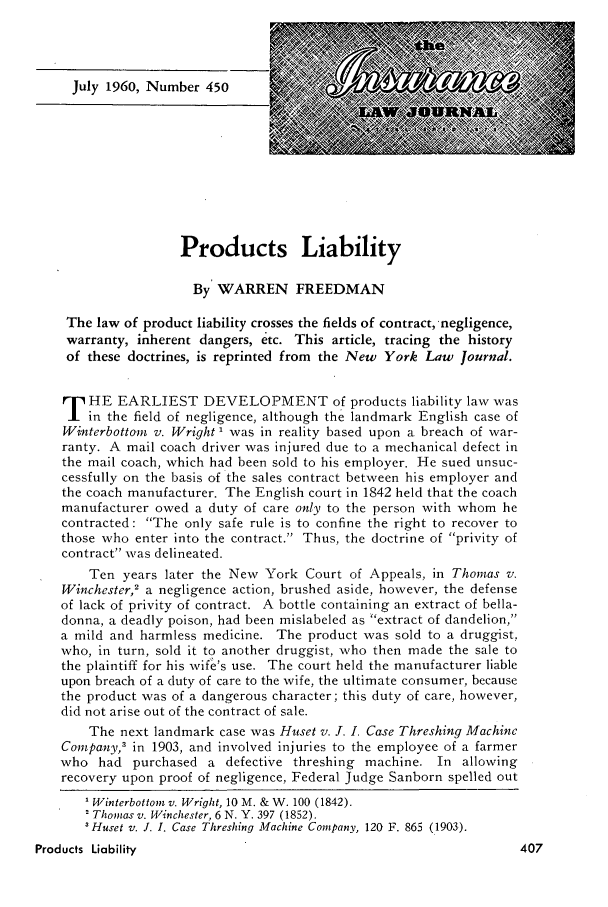 handle is hein.journals/inslj22 and id is 407 raw text is: July 1960, Number 450

Products Liability
By WARREN FREEDMAN
The law of product liability crosses the fields of contract, -negligence,
warranty, inherent dangers, etc. This article, tracing the history
of these doctrines, is reprinted from the New York Law Journal.
T   HE EARLIEST DEVELOPMENT of products liability law was
in the field of negligence, although the landmark English case of
Winterbottom v. Wright I was in reality based upon a breach of war-
ranty. A mail coach driver was injured due to a mechanical defect in
the mail coach, which had been sold to his employer. He sued unsuc-
cessfully on the basis of the sales contract between his employer and
the coach manufacturer. The English court in 1842 held that the coach
manufacturer owed a duty of care only to the person with whom he
contracted: The only safe rule is to confine the right to recover to
those who enter into the contract. Thus, the doctrine of privity of
contract was delineated.
Ten years later the New York Court of Appeals, in Thomas v.
Winchester,2 a negligence action, brushed aside, however, the defense
of lack of privity of contract. A bottle containing an extract of bella-
donna, a deadly poison, had been mislabeled as extract of dandelion,
a mild and harmless medicine. The product was sold to a druggist,.
who, in turn, sold it to another druggist, who then made the sale to
the plaintiff for his wife's use. The court held the manufacturer liable
upon breach of a duty of care to the wife, the ultimate consumer, because
the product was of a dangerous character; this duty of care, however,
did not arise out of the contract of sale.
The next landmark case was Huset v. J. I. Case Threshing Machine
Company,3 in 1903, and involved injuries to the employee of a farmer
who had purchased a defective threshing machine. In allowing
recovery upon proof of negligence, Federal Judge Sanborn spelled out
'Winterbottom v. Wright, 10 M. & W. 100 (1842).
Thomas v. Winchester, 6 N. Y. 397 (1852).
Huset v. J. I. Case Threshing Machine Company, 120 F. 865 (1903).
Products Liability


