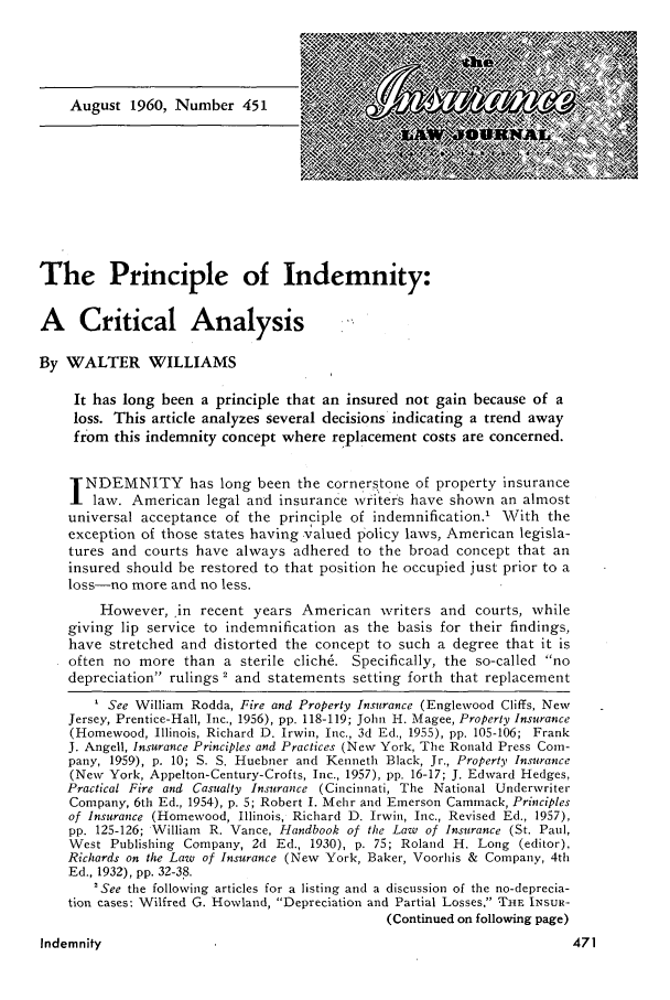 handle is hein.journals/inslj22 and id is 471 raw text is: The Principle of Indemnity:
A Critical Analysis
By WALTER WILLIAMS
It has long been a principle that an insured not gain because of a
loss. This article analyzes several decisions indicating a trend away
from this indemnity concept where replacement costs are concerned.
NDEMNITY has long been the cornerstone of property insurance
law. American legal and insurance wri ters have shown an almost
universal acceptance of the principle of indemnification.' With the
exception of those states having valued policy laws, American legisla-
tures and courts have always adhered to the broad concept that an
insured should be restored to that position he occupied just prior to a
loss-no more and no less.
However, in recent years American writers and courts, while
giving lip service to indemnification as the basis for their findings,
have stretched and distorted the concept to such a degree that it is
often no more than a sterile clich6. Specifically, the so-called no
depreciation rulings 2 and statements setting forth that replacement
1 See William Rodda, Fire and Property Insurance (Englewood Cliffs, New
Jersey, Prentice-Hall, Inc., 1956), pp. 118-119; John H. Magee, Property Insurance
(Homewood, Illinois, Richard D. Irwin, Inc., 3d Ed., 1955), pp. 105-106; Frank
J. Angell, Insurance Principles and Practices (New York, The Ronald Press Com-
pany, 1959), p. 10; S. S. Huebner and Kenneth Black, Jr., Property Insurance
(New York, Appelton-Century-Crofts, Inc., 1957), pp. 16-17; J. Edward Hedges,
Practical Fire and Casualty Insurance (Cincinnati, The National Underwriter
Company, 6th Ed., 1954), p. 5; Robert I. Mehr and Emerson Cammack, Principles
of Insurance (Homewood, Illinois, Richard D. Irwin, Inc., Revised Ed., 1957),
pp. 125-126; William R. Vance, Handbook of the Law of Insurance (St. Paul,
West Publishing Company, 2d Ed., 1930), p. 75; Roland H. Long (editor),
Richards on the Law of Insurance (New York, Baker, Voorhis & Company, 4th
Ed., 1932), pp. 32-3'8.
'See the following articles for a listing and a discussion of the no-deprecia-
tion cases: Wilfred G. Howland, Depreciation and Partial Losses, THE INSUR-
(Continued on following page)
Indemnity


