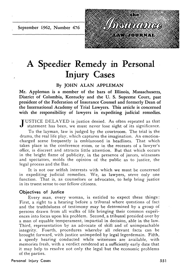 handle is hein.journals/inslj24 and id is 551 raw text is: September i962, Number 476

A Speedier Remedy in Personal
Injury Cases
By JOHN ALAN APPLEMAN
Mr. Appleman is a member of the bars of Illinois, Massachusetts,
District of Columbia, Kentucky and the U. S. Supreme Court, past
president of the Federation of Insurance Counsel and formerly Dean of
the International Academy of Trial Lawyers. This article is concerned
with the responsibility of lawyers in expediting judicial remedies.
USTICE DELAYED is justice denied. As often repeated as that
statement has been, we must never lose sight of its significance.
To the layman, law is judged by the courtroom. The trial is the
drama, the real life play, which captures the imagination. An emotion-
charged scene frequently is emblazoned in headlines. That which
takes place in the conference room, or in the recesses of a lawyer's
office, is discreet and attracts little attention. But that which occurs
in the bright flame of publicity, in the presence of jurors, witnesses
and spectators, molds the opinion of the public as to justice, the
legal process and the Bar.
It is not our selfish interests with which we must be concerned
in expediting judicial remedies. We, as lawyers, serve only one
function. That is, as counselors or advocates, to help bring justice
in its truest sense to our fellow citizens.
Objectives of Justice
Every man, every woman, is entitled to expect these things:
First, a right to a hearing before a tribunal where questions of fact
and the truthfulness of testimony may be determined by a group of
persons drawn from all walks of life bringing their common experi-
ences into focus upon his problem. Second, a tribunal presided over by
a man of equable temperament, impartial in decision, able in the law.
Third, representation by an advocate of skill and of unimpeachable
integrity. Fourth, procedures whereby all relevant facts can be
brought forward, with justice unimpeded by legal legerdemain. Fifth,
a speedy hearing conducted while witnesses are available, with
memories fresh, with a verdict rendered at a sufficiently early date that
it may help to resolve not only the legal but the economic problems
of the parties.
Personal Injury Cases                                            5


