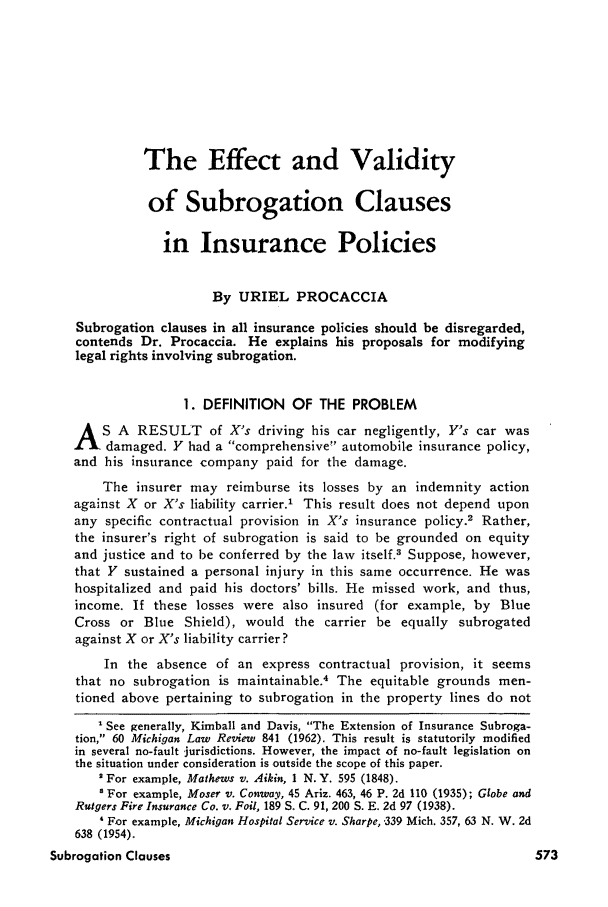 handle is hein.journals/inslj35 and id is 573 raw text is: The Effect and Validity
of Subrogation Clauses
in Insurance Policies
By URIEL PROCACCIA
Subrogation clauses in all insurance policies should be disregarded,
contends Dr. Procaccia. He explains his proposals for modifying
legal rights involving subrogation.
1. DEFINITION OF THE PROBLEM
A S A RESULT of X's driving his car negligently, Y's car was
damaged. Y had a comprehensive automobile insurance policy,
and his insurance company paid for the damage.
The insurer may reimburse its losses by an indemnity action
against X or X's liability carrier.' This result does not depend upon
any specific contractual provision in X's insurance policy.2 Rather,
the insurer's right of subrogation is said to be grounded on equity
and justice and to be conferred by the law itself.3 Suppose, however,
that Y sustained a personal injury in this same occurrence. He was
hospitalized and paid his doctors' bills. He missed work, and thus,
income. If these losses were also insured (for example, by Blue
Cross or Blue Shield), would the carrier be equally subrogated
against X or X's liability carrier?
In the absence of an express contractual provision, it seems
that no subrogation is maintainable.4 The equitable grounds men-
tioned above pertaining to subrogation in the property lines do not
'See generally, Kimball and Davis, The Extension of Insurance Subroga-
tion, 60 Michigan Law Review 841 (1962). This result is statutorily modified
in several no-fault jurisdictions. However, the impact of no-fault legislation on
the situation under consideration is outside the scope of this paper.
' For example, Mathews v. Aikin, 1 N.Y. 595 (1848).
For example, Moser v. Conway, 45 Ariz. 463, 46 P. 2d 110 (1935); Globe and
Rutgers Fire Insurance Co. v. Foil, 189 S. C. 91, 200 S. E. 2d 97 (1938).
' For example, Michigan Hospital Service v. Sharpe, -339 Mich. 357, 63 N. W. 2d
638 (1954).
Subrogation Clauses



