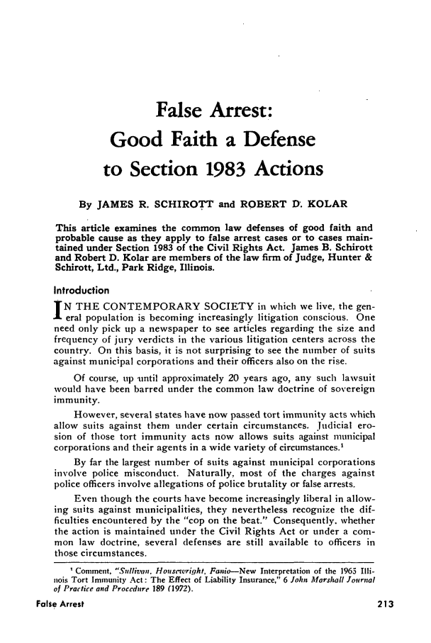 handle is hein.journals/inslj36 and id is 213 raw text is: False Arrest:
Good Faith a Defense
to Section 1983 Actions
By JAMES R. SCHIROTT and ROBERT D. KOLAR
This article examines the common law defenses of good faith and
probable cause as they apply to false arrest cases or to cases main-
tained under Section 1983 of the Civil Rights Act. James B. Schirott
and Robert D. Kolar are members of the law firm of Judge, Hunter &
Schirott, Ltd., Park Ridge, Illinois.
Introduction
N THE CONTEMPORARY SOCIETY in which we live, the gen-
eral population is becoming increasingly litigation conscious. One
need only pick up a newspaper to see articles regarding the size and
frequency of jury verdicts in the various litigation centers across the
country. On this basis, it is not surprising to see the number of suits
against municipal corporations and their officers also on the rise.
Of course, up until approximately 20 years ago, any such lawsuit
would have been barred under the common law doctrine of sovereign
immunity.
However, several states have now passed tort immunity acts which
allow suits against them under certain circumstances. Judicial ero-
sion of those tort immunity acts now allows suits against municipal
corporations and their agents in a wide variety of circumstances.'
By far the largest number of suits against municipal corporations
involve police misconduct. Naturally, most of the charges against
police officers involve allegations of police brutality or false arrests.
Even though the courts have become increasingly liberal in allow-
ing suits against municipalities, they nevertheless recognize the dif-
ficulties encountered by the cop on the beat. Consequently. whether
the action is maintained under the Civil Rights Act or under a com-
mon law doctrine, several defenses are still available to officers in
those circumstances.
Comment. Sulliva,. Housewright. Fanio-New Interpretation of the 1965 Illi-
nois Tort Immunity Act: The Effect of Liability Insurance, 6 John Marshall Journal
of Practice and Proccdure 189 (1972).

False Arrest

213


