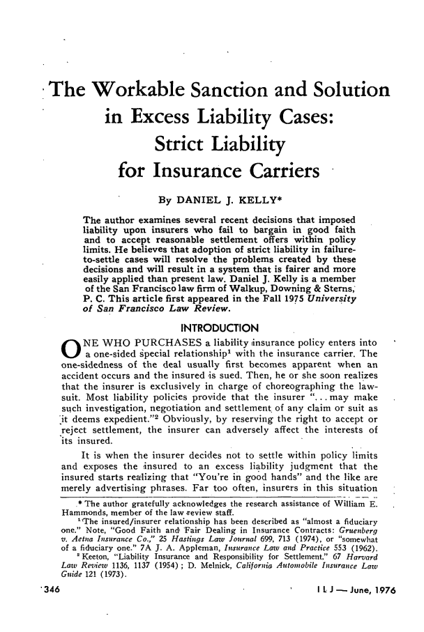 handle is hein.journals/inslj38 and id is 346 raw text is: The Workable Sanction and Solution
in Excess Liability Cases:
Strict Liability
for Insurance Carriers
By DANIEL J. KELLY*
The author examines several recent decisions that imposed
liability upon insurers who fail to bargain in good faith
and to accept reasonable settlement offers within policy
limits. He believes that adoption of strict liability in failure-
to-settle cases will resolve the problems created by these
decisions and will result in a system that is fairer and more
easily applied than present law. Daniel J. Kelly is a member
of the San Francisco law firm of Walkup, Downing & Sterns;
P. C. This article first appeared in the Fall 1975 University
of San Francisco Law Review.
INTRODUCTION
O NE WHO PURCHASES a liability insurance policy enters into
a one-sided gpecial relationship' with the insurance carrier. The
one-sidedness of the deal usually first becomes apparent when an
accident occurs and the insured is sued. Then, he or she soon realizes
that the insurer is exclusively in charge of choreographing the law-
suit. Most liability policies provide that the insurer ... may make
such investigation, negotiation and settlement. of any claim or suit as
it deems expedient.'2 Obviously, by reserving the right to accept or
reject settlement, the insurer can adversely affect the interests of
its insured.
It is when the insurer decides not to settle within policy limits
and exposes the insured to an excess liability judgment that the
insured starts realizing that You're in good hands and the like are
merely advertising phrases. Far too often, insurers in this situation
* The author gratefully acknowledges the research assistance of William E.
Hammonds, member of the law review staff.
The insured/insurer relationship has been described as almost a fiduciary
one. Note, Good Faith and, 'Fair Dealing in Insurance Contracts: Gruenberg
v. Aetna Insurance Co., 25 Hastings Law Journal 699, 713 (1974), or somewhat
of a fiduciary one. 7A J. A. Appleman, Insurance Law and Practice 553 (1962).
'Keeton, Liability Insurance and Responsibility for Settlement, 67 Harvard
Law Review 1136, 1137 (1954) ; D. Melnick, California Automobile Insurance Law
Guide 121 (1973).

*346

I L J - June, 1976


