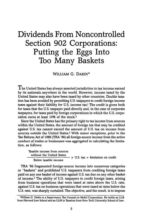 handle is hein.journals/intaxjo15 and id is 1 raw text is: Dividends From Noncontrolled
Section 902 Corporations:
Putting the Eggs Into
Too Many Baskets
WILLIAM G. DAKIN*
The United States has always asserted jurisdiction to tax income earned
by its nationals anywhere in the world. However, income taxed by the
United States may also have been taxed by other countries. Double taxa-
tion has been avoided by permitting U.S. taxpayers to credit foreign income
taxes against their liability for U.S. income tax.O The credit is given both
for taxes that the U.S. taxpayer paid directly and, in the case of corporate
taxpayers, for taxes paid by foreign corporations in which the U.S. corpo-
ration owns at least 10% of the stock.2
Since the United States has the primary right to tax income from sources
within the United States, the amount of foreign tax that may be credited
against U.S. tax cannot exceed the amount of U.S. tax on income from
sources outside the United States.3 With minor exceptions, prior to the
ax Reform Act of 1986 (TRA '86) all foreign-source income from the active
conduct of trades or businesses was aggregated in calculating the limita-
tion, as follows:
Taxable income from sources
without the United States
x U.S. tax = limitation on credit
Entire taxable income
TRA '86 fragmented foreign-source income into numerous categories
or baskets and prohibited U.S. taxpayers from crediting foreign taxes
paid on any one basket of income against U.S. tax due on any other basket
of income.4 The ability of U.S. taxpayers to credit foreign taxes, arising
from business operations that were taxed at rates above the U.S. rate,
against U.S. tax on business operations that were taxed at rates below the
U.S. rate, was sharply curtailed. The objective, and the result, is to impose
*William G. Dakin is a Supervisory Thx Counsel at Mobil Corporation. He holds an LLB
from Harvard Law School and an LLM in Thxation from New York University School of Law.


