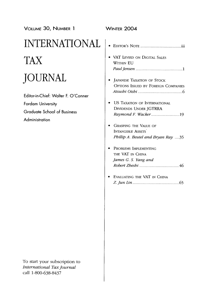 handle is hein.journals/intaxjo30 and id is 1 raw text is: VOLUME 30, NUMBER 1

INTERNATIONAL
TAX
JOURNAL
Editor-in-Chief: Walter F. O'Conner
Fordam University
Graduate School of Business
Administration
To start your subscription to
International Tax Journal
call 1-800-638-8437

  EDITOR'S  N OTE  ................................... iii
 VAT LEVIED ON DIGITAL SALES
WITHIN EU
PaulJensen  ....................................  1
* JAPANESE TAXATION OF STOCK
OPTIONS ISSUED BY FOREIGN COMPANIES
Atsusbi Oishi .................................. 6
 US TAXATION OF INTERNATIONAL
DIVIDENDS UNDER JGTRRA
Raymond F Wacker .................... 19
* GRASPING THE VALUE OF
INTANGIBLE ASSETS
Phillip A. Beutel and Bryan Ray .... 35
* PROBLEMS IMPLEMENTING
THE VAT IN CHINA
James G. S. Yang and
Robert Zheshi .............................. 46
 EVALUATING THE VAT IN CHINA
Z. Jun  Lin  ...................................   65

WINTER 200A


