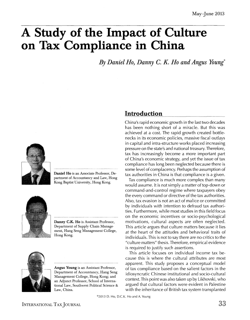 handle is hein.journals/intaxjo39 and id is 129 raw text is: May-June 2013A Study of the Impact of Cultureon Tax Compliance in ChinaBy Daniel Ho, Danny C. K. Ho and Angus Young*IntroductionDaniel Ho is an Associate Professor, De-partment of Accountancy and Law, HongKong Baptist University, Hong Kong.Danny C.K. Ho is Assistant Professor,Department of Supply Chain Manage-ment, Hang Seng Management College,Hong Kong.Angus Young is an Assistant Professor,Department of Accountancy, Hang SengManagement College, Hong Kong; andan Adjunct Professor, School of Interna-tional Law, Southwest Political Science &Law, China.China's rapid economic growth in the lasttwo decadeshas been nothing short of a miracle. But this wasachieved at a cost. The rapid growth created bottle-necks in its economic policies, massive fiscal outlaysin capital and intra-structure works placed increasingpressure on the state's and national treasury. Therefore,tax has increasingly become a more important partof China's economic strategy, and yet the issue of taxcompliance has long been neglected because there issome level of complacency. Perhaps the assumption oftax authorities in China is that compliance is a given.Tax compliance is much more complex than manywould assume. It is not simply a matter of top-down orcommand-and-control regime where taxpayers obeythe every command or directive of the tax authorities.Also, tax evasion is not an act of malice or committedby individuals with intention to defraud tax authori-ties. Furthermore, while most studies in this field focuson the economic incentives or socio-psychologicalmotivations, cultural aspects are often neglected.This article argues that culture matters because it liesat the heart of the attitudes and behavioral traits ofindividuals. This is not to say there are no critics to theculture matters thesis. Therefore, empirical evidenceis required to justify such assertions.This article focuses on individual income tax be-cause this is where the cultural attributes are mostapparent. This study proposes a conceptual modelof tax compliance based on the salient factors in theidiosyncratic Chinese institutional and socio-culturalcontext.This point was also taken up by Likhovski, whoargued that cultural factors were evident in Palestinewith the inheritance of British tax system transplanted'2013 D. Ho, D.C.K. Ho and A. YoungINTERNATIONAL TAXJOURNAL33