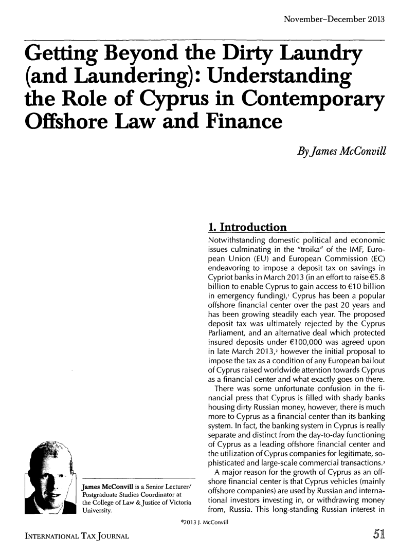 handle is hein.journals/intaxjo39 and id is 319 raw text is: November-December 2013

Getting Beyond the Dirty Laundry
(and Laundering): Understanding
the Role of Cyprus in Contemporary
Offshore Law and Finance
By James McConvill

James McConvill is a Senior Lecturer/
Postgraduate Studies Coordinator at
the College of Law &Justice of Victoria
University.

1. Introduction
Notwithstanding domestic political and economic
issues culminating in the troika of the IMF, Euro-
pean Union (EU) and European Commission (EC)
endeavoring to impose a deposit tax on savings in
Cypriot banks in March 2013 (in an effort to raiseE5.8
billion to enable Cyprus to gain access to E1 0 billion
in emergency funding),, Cyprus has been a popular
offshore financial center over the past 20 years and
has been growing steadily each year. The proposed
deposit tax was ultimately rejected by the Cyprus
Parliament, and an alternative deal which protected
insured deposits under E100,000 was agreed upon
in late March 2013,2 however the initial proposal to
impose the tax as a condition of any European bailout
of Cyprus raised worldwide attention towards Cyprus
as a financial center and what exactly goes on there.
There was some unfortunate confusion in the fi-
nancial press that Cyprus is filled with shady banks
housing dirty Russian money, however, there is much
more to Cyprus as a financial center than its banking
system. In fact, the banking system in Cyprus is really
separate and distinct from the day-to-day functioning
of Cyprus as a leading offshore financial center and
the utilization of Cyprus companies for legitimate, so-
phisticated and large-scale commercial transactions.
A major reason for the growth of Cyprus as an off-
shore financial center is that Cyprus vehicles (mainly
offshore companies) are used by Russian and interna-
tional investors investing in, or withdrawing money
from, Russia. This long-standing Russian interest in

02013 J. McConvill

INTERNATIONAL TAX JOURNAL

/

51



