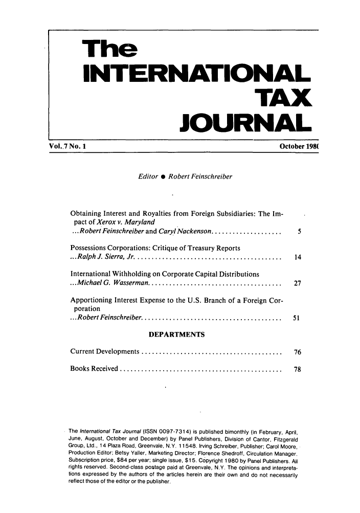 handle is hein.journals/intaxjo7 and id is 1 raw text is: The
INTERNATIONAL
TAX
JOURNAL
Voi.7 No. 1                                                         October 198(
Editor 0 Robert Feinschreiber
Obtaining Interest and Royalties from Foreign Subsidiaries: The Im-
pact of Xerox v. Maryland
... Robert Feinschreiber and Caryl Nackenson ....................  5
Possessions Corporations: Critique of Treasury Reports
.... Ralph  J. Sierra, Jr  .........................................  14
International Withholding on Corporate Capital Distributions
... M ichael G. Wasserman ......................................   27
Apportioning Interest Expense to the U.S. Branch of a Foreign Cor-
poration
... Robert Feinschreiber  .......................................  51
DEPARTMENTS
Current Developm ents ........................................     76
Books Received  ..............................................     78
The International Tax Journal (ISSN 0097-7314) is published bimonthly (in February, April,
June, August, October and December) by Panel Publishers, Division of Cantor, Fitzgerald
Group, Ltd., 14 Plaza Road, Greenvale, N.Y. 11548. Irving Schreiber, Publisher; Carol Moore,
Production Editor; Betsy Yaller, Marketing Director; Florence Shedroff, Circulation Manager.
Subscription price, $84 per year; single issue, $15. Copyright 1980 by Panel Publishers. All
rights reserved. Second-class postage paid at Greenvale, N.Y. The opinions and interpreta-
tions expressed by the authors of the articles herein are their own and do not necessarily
reflect those of the editor or the publisher.


