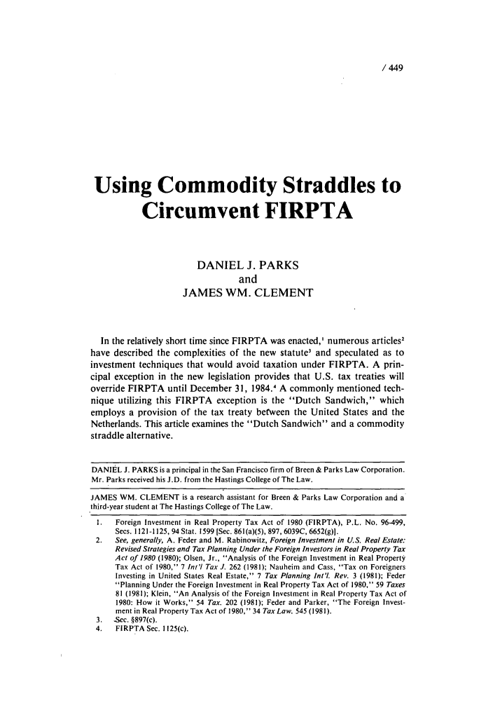 handle is hein.journals/intaxjo7 and id is 449 raw text is: / 449Using Commodity Straddles toCircumvent FIRPTADANIEL J. PARKSandJAMES WM. CLEMENTIn the relatively short time since FIRPTA was enacted,' numerous articles2have described the complexities of the new statute3 and speculated as toinvestment techniques that would avoid taxation under FIRPTA. A prin-cipal exception in the new legislation provides that U.S. tax treaties willoverride FIRPTA until December 31, 1984.1 A commonly mentioned tech-nique utilizing this FIRPTA exception is the Dutch Sandwich, whichemploys a provision of the tax treaty between the United States and theNetherlands. This article examines the Dutch Sandwich and a commoditystraddle alternative.DANIEL J. PARKS is a principal in the San Francisco firm of Breen & Parks Law Corporation.Mr. Parks received his J.D. from the Hastings College of The Law.JAMES WM. CLEMENT is a research assistant for Breen & Parks Law Corporation and athird-year student at The Hastings College of The Law.I.   Foreign Investment in Real Property Tax Act of 1980 (FIRPTA), P.L. No. 96-499,Secs. 1121-1125, 94 Stat. 1599 [Sec. 861(a)(5), 897, 6039C, 6652(g)].2.   See, generally, A. Feder and M. Rabinowitz, Foreign Investment in U.S. Real Estate:Revised Strategies and Tax Planning Under the Foreign Investors in Real Property TaxAct of 1980 (1980); Olsen, Jr., Analysis of the Foreign Investment in Real PropertyTax Act of 1980, 7 Int'l Tax J. 262 (1981); Nauheim and Cass, Tax on ForeignersInvesting in United States Real Estate, 7 Tax Planning Int'l Rev. 3 (1981); FederPlanning Under the Foreign Investment in Real Property Tax Act of 1980, 59 Taxes81 (1981); Klein, An Analysis of the Foreign Investment in Real Property Tax Act of1980: How it Works, 54 Tax. 202 (1981); Feder and Parker, The Foreign Invest-ment in Real Property Tax Act of 1980, 34 Tax Law. 545 (1981).3. -Sec. §897(c).4.   FIRPTA Sec. 1125(c).