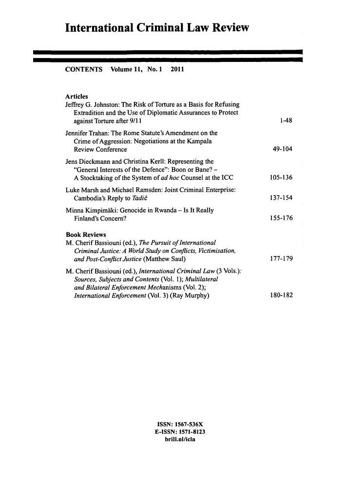 handle is hein.journals/intcrimlrb11 and id is 1 raw text is: International Criminal Law ReviewCONTENTS     Volume 11, No. 1  2011ArticlesJeffiey G. Johnston: The Risk of Torture as a Basis for RefusingExtradition and the Use of Diplomatic Assurances to Protectagainst Torture after 9/11Jennifer Trahan: The Rome Statute's Amendment on theCrime of Aggression: Negotiations at the KampalaReview ConferenceJens Dieckmann and Christina Kerll: Representing theGeneral Interests of the Defence: Boon or Bane? -A Stocktaking of the System of ad hoc Counsel at the ICCLuke Marsh and Michael Ramsden: Joint Criminal Enterprise:Cambodia's Reply to Tadi6Minna Kimpimaki: Genocide in Rwanda - Is It ReallyFinland's Concern?Book ReviewsM. Cherif Bassiouni (ed.), The Pursuit of InternationalCriminal Justice: A World Study on Conflicts, Victimisation,and Post-Conflict Justice (Matthew Saul)M. Cherif Bassiouni (ed.), International Criminal Law (3 Vols.):Sources, Subjects and Contents (Vol. 1); Multilateraland Bilateral Enforcement Mechanisms (Vol. 2);International Enforcement (Vol. 3) (Ray Murphy)ISSN: 1567-536XE-ISSN: 1571-8123brill.nl/icla49-104105-136137-154155-176177-179180-182