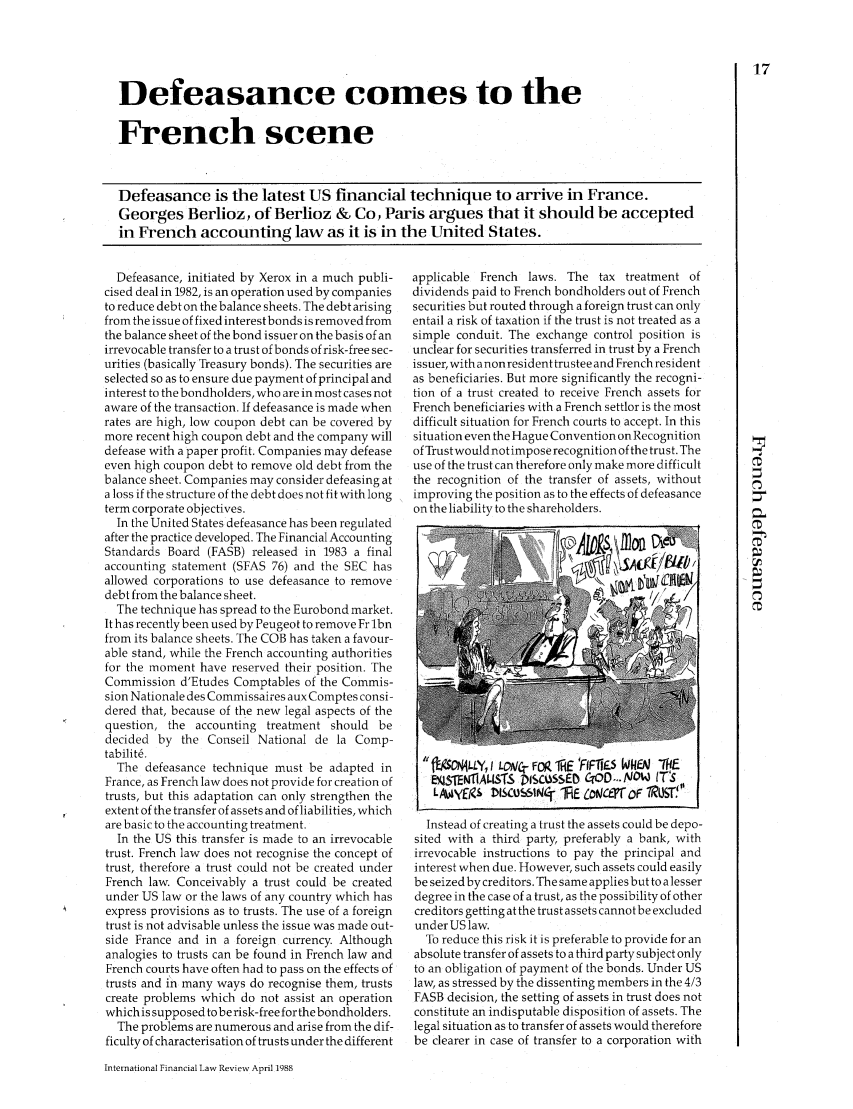 handle is hein.journals/intfinr7 and id is 163 raw text is: Defeasance comes to theFrench sceneDefeasance is the latest US financial technique to arrive in France.Georges Berlioz, of Berlioz & Co, Paris argues that it should be acceptedin French accounting law as it is in the United States.Defeasance, initiated by Xerox in a much publi-cised deal in 1982, is an operation used by companiesto reduce debt on the balance sheets. The debt arisingfrom the issue of fixed interest bonds is removed fromthe balance sheet of the bond issuer on the basis of anirrevocable transfer to a trust of bonds of risk-free sec-urities (basically Treasury bonds). The securities areselected so as to ensure due payment of principal andinterest to the bondholders, who are in most cases notaware of the transaction. If defeasance is made whenrates are high, low coupon debt can be covered bymore recent high coupon debt and the company willdefease with a paper profit. Companies may defeaseeven high coupon debt to remove old debt from thebalance sheet. Companies may consider defeasing ata loss if the structure of the debt does not fit with longterm corporate objectives.In the United States defeasance has been regulatedafter the practice developed. The Financial AccountingStandards Board (FASB) released in 1983 a finalaccounting statement (SFAS 76) and the SEC hasallowed corporations to use defeasance to removedebt from the balance sheet.The technique has spread to the Eurobond market.It has recently been used by Peugeot to remove Fr lbnfrom its balance sheets. The COB has taken a favour-able stand, while the French accounting authoritiesfor the moment have reserved their position. TheCommission d'Etudes Comptables of the Commis-sion Nationale des Commissaires aux Comptes consi-dered that, because of the new legal aspects of thequestion, the accounting treatment should bedecided by the Conseil National de la Comp-tabilit6.The defeasance technique must be adapted inFrance, as French law does not provide for creation oftrusts, but this adaptation can only strengthen theextent of the transfer of assets and of liabilities, whichare basic to the accounting treatment.In the US this transfer is made to an irrevocabletrust. French law does not recognise the concept oftrust, therefore a trust could not be created underFrench law. Conceivably a trust could be createdunder US law or the laws of any country which hasexpress provisions as to trusts. The use of a foreigntrust is not advisable unless the issue was made out-side France and in a foreign currency. Althoughanalogies to trusts can be found in French law andFrench courts have often had to pass on the effects oftrusts and in many ways do recognise them, trustscreate problems which do not assist an operationwhich is supposed to be risk-free for the bondholders.The problems are numerous and arise from the dif-ficulty of characterisation of trusts under the differentapplicable French laws. The tax treatment ofdividends paid to French bondholders out of Frenchsecurities but routed through a foreign trust can onlyentail a risk of taxation if the trust is not treated as asimple conduit. The exchange control position isunclear for securities transferred in trust by a Frenchissuer, with anon resident trustee and French residentas beneficiaries. But more significantly the recogni-tion of a trust created to receive French assets forFrench beneficiaries with a French settlor is the mostdifficult situation for French courts to accept. In thissituation even the Hague Convention on Recognitionof Trustwould notimpose recognition of the trust. Theuse of the trust can therefore only make more difficultthe recognition of the transfer of assets, withoutimproving the position as to the effects of defeasanceon the liability to the shareholders.fOM4LLY, I LOWC;- FOP 1iHE 'FFTIE WHEN 7kEEJ$TEN11ALISTS p1sc5ssEI CrD ... NOW ITSLAiyfg.S *SCUSSINC- iE £otjCe~rFf rRUiST!1'Instead of creating a trust the assets could be depo-sited with a third party, preferably a bank, withirrevocable instructions to pay the principal andinterest when due. However, such assets could easilybe seized by creditors. The same applies but to alesserdegree in the case of a trust, as the possibility of othercreditors getting at the trust assets cannot be excludedunder US law.To reduce this risk it is preferable to provide for anabsolute transfer of assets to a third party subject onlyto an obligation of payment of the bonds. Under USlaw, as stressed by the dissenting members in the 4/3FASB decision, the setting of assets in trust does notconstitute an indisputable disposition of assets. Thelegal situation as to transfer of assets would thereforebe clearer in case of transfer to a corporation withInternational Financial Law Review April 1988