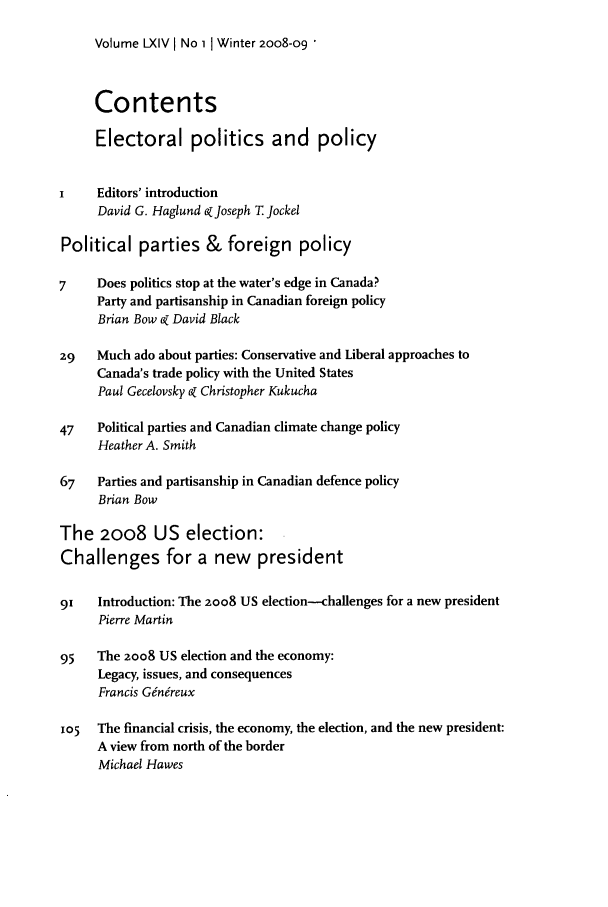 handle is hein.journals/intj64 and id is 1 raw text is: Volume LXIV I No 1 I Winter 2008-09 '

Contents
Electoral politics and policy
I    Editors' introduction
David G. Haglund Z Joseph T Jockel
Political parties & foreign policy
7    Does politics stop at the water's edge in Canada?
Party and partisanship in Canadian foreign policy
Brian Bow ao David Black
29   Much ado about parties: Conservative and Liberal approaches to
Canada's trade policy with the United States
Paul Gecelovsky 6Z Christopher Kukucha
47   Political parties and Canadian climate change policy
Heather A. Smith
67   Parties and partisanship in Canadian defence policy
Brian Bow
The 2oo8 US election:
Challenges for a new president
91   Introduction: The 2oo8 US election-challenges for a new president
Pierre Martin
95   The 2oo8 US election and the economy:
Legacy, issues, and consequences
Francis G6n6reux
105  The financial crisis, the economy, the election, and the new president:
A view from north of the border
Michael Hawes


