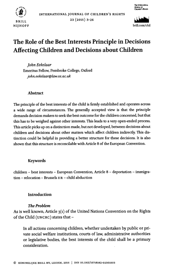 handle is hein.journals/intjchrb23 and id is 7 raw text is:                    .10,,                                          Tm L',,N.mx
   . #                                                            JotU~MA OF
              INTERNATIONAL JOURNAL OF CHILDREN'S RIGHTS
 BRILL                         23 (2015) 3-26
 N IJ HOFF                                                       brill.com/chil



 The Role of the Best Interests Principle in Decisions

Affecting Children and Decisions about Children


        John Eekelaar
     Emeritus Fellow, Pembroke College, Oxford
       john.eekelaar@law.ox.ac uk


       Abstract

The principle of the best interests of the child is firmly established and operates across
a wide range of circumstances. The generally accepted view is that the principle
demands decision makers to seek the best outcome for the children concerned, but that
this has to be weighed against other interests. This leads to a very open-ended process.
This article picks up on a distinction made, but not developed, between decisions about
children and decisions about other matters which affect children indirectly. This dis-
tinction could be helpful in providing a better structure for these decisions. It is also
shown that this structure is reconcilable with Article 8 of the European Convention.


        Keywords

children - best interests - European Convention, Article 8 - deportation - immigra-
tion - relocation - Brussels II R - child abduction



        Introduction

        The Problem
As is well known, Article 3(1) of the United Nations Convention on the Rights
of the Child (UNCRC) states that-

     In all actions concerning children, whether undertaken by public or pri-
     vate social welfare institutions, courts of law, administrative authorities
     or legislative bodies, the best interests of the child shall be a primary
     consideration.


@ KONINKLIJKE BRILL NV, LEIDEN, 2015 1 DOI 10.1163/15718182-02301003


