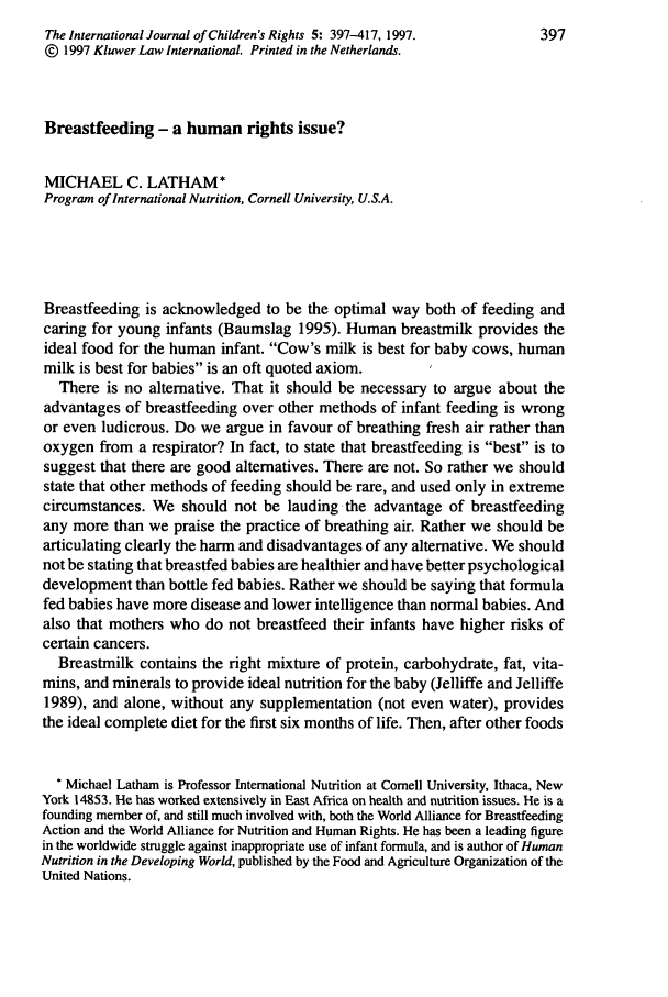 handle is hein.journals/intjchrb5 and id is 411 raw text is: The International Journal of Children's Rights 5: 397-417, 1997.      397
@ 1997 Kluwer Law International. Printed in the Netherlands.
Breastfeeding - a human rights issue?
MICHAEL C. LATHAM*
Program of International Nutrition, Cornell University, U.S.A.
Breastfeeding is acknowledged to be the optimal way both of feeding and
caring for young infants (Baumslag 1995). Human breastmilk provides the
ideal food for the human infant. Cow's milk is best for baby cows, human
milk is best for babies is an oft quoted axiom.
There is no alternative. That it should be necessary to argue about the
advantages of breastfeeding over other methods of infant feeding is wrong
or even ludicrous. Do we argue in favour of breathing fresh air rather than
oxygen from a respirator? In fact, to state that breastfeeding is best is to
suggest that there are good alternatives. There are not. So rather we should
state that other methods of feeding should be rare, and used only in extreme
circumstances. We should not be lauding the advantage of breastfeeding
any more than we praise the practice of breathing air. Rather we should be
articulating clearly the harm and disadvantages of any alternative. We should
not be stating that breastfed babies are healthier and have better psychological
development than bottle fed babies. Rather we should be saying that formula
fed babies have more disease and lower intelligence than normal babies. And
also that mothers who do not breastfeed their infants have higher risks of
certain cancers.
Breastmilk contains the right mixture of protein, carbohydrate, fat, vita-
mins, and minerals to provide ideal nutrition for the baby (Jelliffe and Jelliffe
1989), and alone, without any supplementation (not even water), provides
the ideal complete diet for the first six months of life. Then, after other foods
* Michael Latham is Professor International Nutrition at Cornell University, Ithaca, New
York 14853. He has worked extensively in East Africa on health and nutrition issues. He is a
founding member of, and still much involved with, both the World Alliance for Breastfeeding
Action and the World Alliance for Nutrition and Human Rights. He has been a leading figure
in the worldwide struggle against inappropriate use of infant formula, and is author of Human
Nutrition in the Developing World, published by the Food and Agriculture Organization of the
United Nations.


