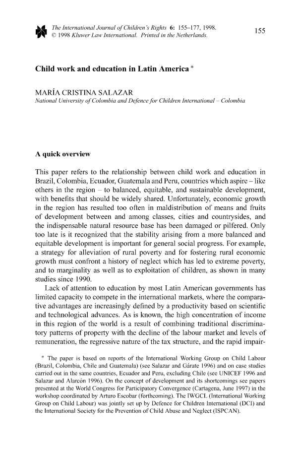 handle is hein.journals/intjchrb6 and id is 167 raw text is: ,A   The International Journal of Children's Rights 6: 155-177, 1998.  155C © 1998 Kluwer Law International. Printed in the Netherlands.Child work and education in Latin America *MARIA CRISTINA SALAZARNational University of Colombia and Defence for Children International ColombiaA quick overviewThis paper refers to the relationship between child work and education inBrazil, Colombia, Ecuador, Guatemala and Peru, countries which aspire - likeothers in the region  to balanced, equitable, and sustainable development,with benefits that should be widely shared. Unfortunately, economic growthin the region has resulted too often in maldistribution of means and fruitsof development between and among classes, cities and countrysides, andthe indispensable natural resource base has been damaged or pilfered. Onlytoo late is it recognized that the stability arising from a more balanced andequitable development is important for general social progress. For example,a strategy for alleviation of rural poverty and for fostering rural economicgrowth must confront a history of neglect which has led to extreme poverty,and to marginality as well as to exploitation of children, as shown in manystudies since 1990.Lack of attention to education by most Latin American governments haslimited capacity to compete in the international markets, where the compara-tive advantages are increasingly defined by a productivity based on scientificand technological advances. As is known, the high concentration of incomein this region of the world is a result of combining traditional discrimina-tory patterns of property with the decline of the labour market and levels ofremuneration, the regressive nature of the tax structure, and the rapid impair-* The paper is based on reports of the International Working Group on Child Labour(Brazil, Colombia, Chile and Guatemala) (see Salazar and Gfirate 1996) and on case studiescarried out in the same countries, Ecuador and Peru, excluding Chile (see UNICEF 1996 andSalazar and Alarc6n 1996). On the concept of development and its shortcomings see paperspresented at the World Congress for Participatory Convergence (Cartagena, June 1997) in theworkshop coordinated by Arturo Escobar (forthcoming). The IWGCL (International WorkingGroup on Child Labour) was jointly set up by Defence for Children International (DCI) andthe International Society for the Prevention of Child Abuse and Neglect (ISPCAN).