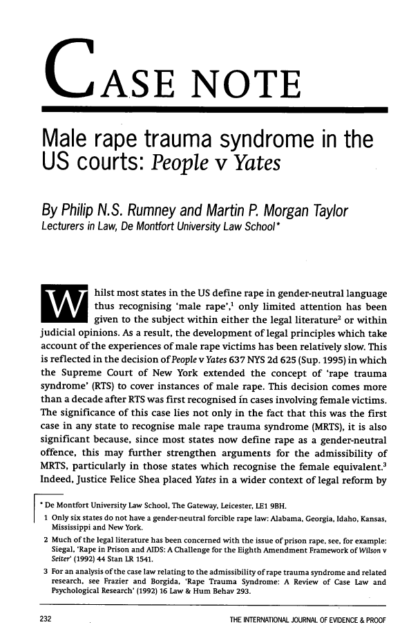handle is hein.journals/intjevp1 and id is 318 raw text is: k.jASE NOTE
Male rape trauma syndrome in the
US courts: People v Yates
By Philip N.S. Rumney and Martin P. Morgan Taylor
Lecturers in Law, De Montfort University Law School *
hilst most states in the US define rape in gender-neutral language
thus recognising 'male rape',' only limited attention has been
-0 given to the subject within either the legal literature2 or within
judicial opinions. As a result, the development of legal principles which take
account of the experiences of male rape victims has been relatively slow. This
is reflected in the decision of People v Yates 637 NYS 2d 625 (Sup. 1995) in which
the Supreme Court of New York extended the concept of 'rape trauma
syndrome' (RTS) to cover instances of male rape. This decision comes more
than a decade after RTS was first recognised in cases involving female victims.
The significance of this case lies not only in the fact that this was the first
case in any state to recognise male rape trauma syndrome (MRTS), it is also
significant because, since most states now define rape as a gender-neutral
offence, this may further strengthen arguments for the admissibility of
MRTS, particularly in those states which recognise the female equivalent.3
Indeed, Justice Felice Shea placed Yates in a wider context of legal reform by
* De Montfort University Law School, The Gateway, Leicester, LE1 9BH.
1 Only six states do not have a gender-neutral forcible rape law: Alabama, Georgia, Idaho, Kansas,
Mississippi and New York.
2 Much of the legal literature has been concerned with the issue of prison rape, see, for example:
Siegal, 'Rape in Prison and AIDS: A Challenge for the Eighth Amendment Framework of Wilson v
Seiter' (1992) 44 Stan LR 1541.
3 For an analysis of the case law relating to the admissibility of rape trauma syndrome and related
research, see Frazier and Borgida, 'Rape Trauma Syndrome: A Review of Case Law and
Psychological Research' (1992) 16 Law & Hum Behav 293.

THE INTERNATIONAL JOURNAL OF EVIDENCE & PROOF


