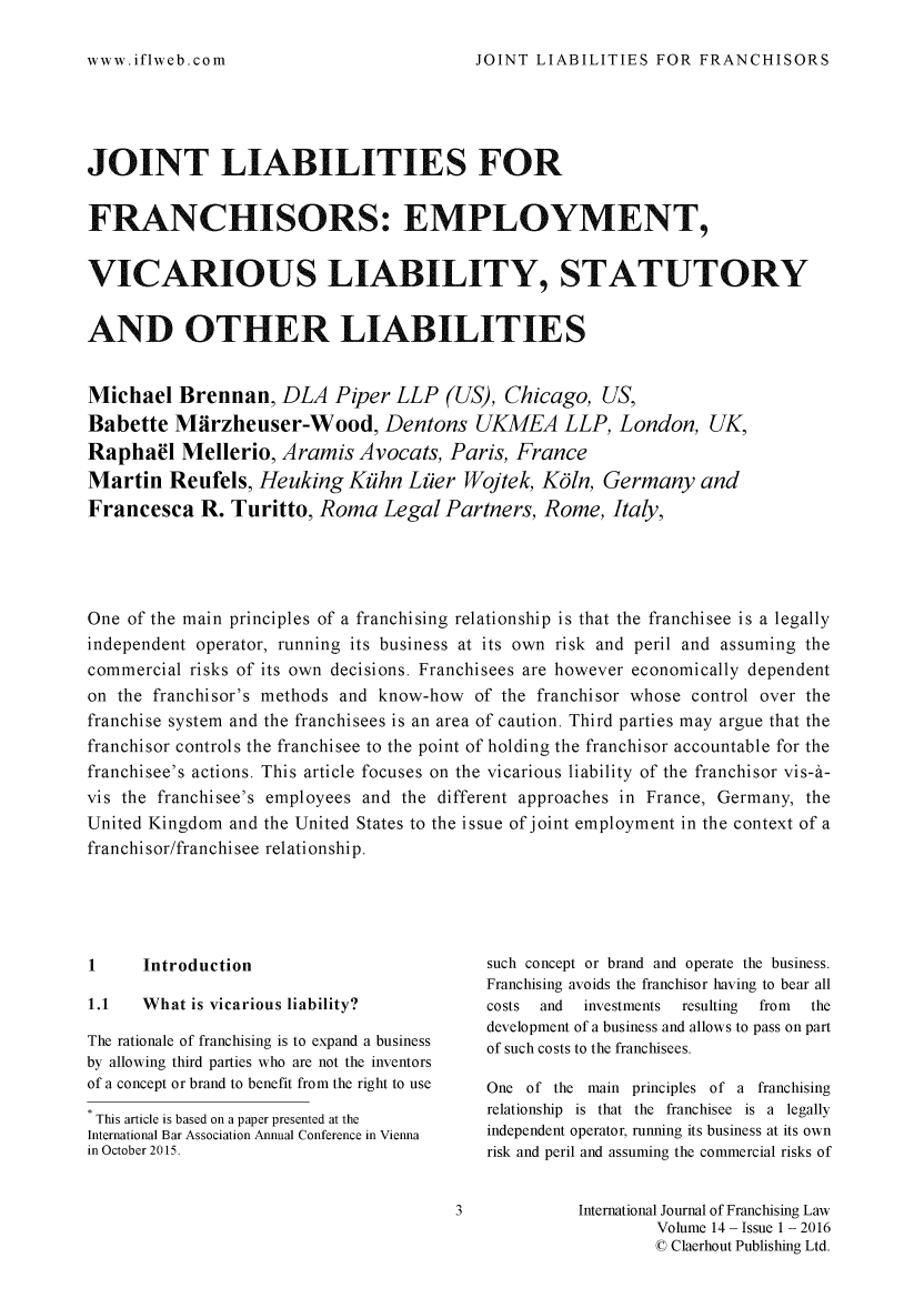 handle is hein.journals/intjoflw14 and id is 1 raw text is: 

JOINT LIABILITIES FOR FRANCHISORS


JOINT LIABILITIES FOR


FRANCHISORS: EMPLOYMENT,


VICARIOUS LIABILITY, STATUTORY


AND OTHER LIABILITIES


Michael Brennan, DLA Piper LLP (US), Chicago, US,
Babette Mfirzheuser-Wood, Dentons UKMEA LLP, London, UK,
Raphael Mellerio, Aramis Avocats, Paris, France
Martin Reufels, Heuking Kfihn Liier Wojtek, K61n, Germany and
Francesca R. Turitto, Roma Legal Partners, Rome, Italy,




One of the main principles of a franchising relationship is that the franchisee is a legally
independent operator, running its business at its own risk and peril and assuming the
commercial risks of its own decisions. Franchisees are however economically dependent
on the franchisor's methods and know-how of the franchisor whose control over the
franchise system and the franchisees is an area of caution. Third parties may argue that the
franchisor controls the franchisee to the point of holding the franchisor accountable for the
franchisee's actions. This article focuses on the vicarious liability of the franchisor vis-a-
vis the franchisee's employees and the different approaches in France, Germany, the
United Kingdom and the United States to the issue of joint employment in the context of a
franchisor/franchisee relationship.





1     Introduction                         such concept or brand and operate the business.
                                           Franchising avoids the franchisor having to bear all
1.1   What is vicarious liability?         costs and investments resulting from the
                                           development of a business and allows to pass on part
The rationale of franchising is to expand a business  of such costs to the franchisees.
by allowing third parties who are not the inventors
of a concept or brand to benefit from the right to use  One of the main principles of a franchising
* This article is based on a paper presented at the  relationship is that the franchisee is a legally
International Bar Association Annual Conference in Vienna  independent operator, running its business at its own
in October 2015.                           risk and peril and assuming the commercial risks of


                                       3             International Journal of Franchising Law
                                                             Volume 14 - Issue 1 - 2016
                                                             © Claerhout Publishing Ltd.


www.iflweb.com


