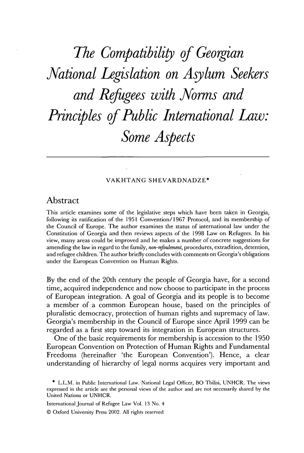 handle is hein.journals/intjrl13 and id is 528 raw text is: The Compatibility of Georgian
National Legislation on Asylum Seekers
and Refugees with Norms and
Principles of Public International Law:
Some Aspects
VAKHTANG SHEVARDNADZE*
Abstract
This article examines some of the legislative steps which have been taken in Georgia,
following its ratification of the 1951 Convention/1967 Protocol, and its membership of
the Council of Europe. The author examines the status of international law under the
Constitution of Georgia and then reviews aspects of the 1998 Law on Refugees. In his
view, many areas could be improved and he makes a number of concrete suggestions for
amending the law in regard to the family, non-refoulement, procedures, extradition, detention,
and refugee children. The author briefly concludes with comments on Georgia's obligations
under the European Convention on Human Rights.
By the end of the 20th century the people of Georgia have, for a second
time, acquired independence and now choose to participate in the process
of European integration. A goal of Georgia and its people is to become
a member of a common European house, based on the principles of
pluralistic democracy, protection of human rights and supremacy of law.
Georgia's membership in the Council of Europe since April 1999 can be
regarded as a first step toward its integration in European structures.
One of the basic requirements for membership is accession to the 1950
European Convention on Protection of Human Rights and Fundamental
Freedoms (hereinafter 'the European Convention'). Hence, a clear
understanding of hierarchy of legal norms acquires very important and
* L.L.M. in Public International Law. National Legal Officer, BO Tbilisi, UNHCR. The views
expressed in the article are the personal views of the author and are not necessarily shared by the
United Nations or UNHCR.
International Journal of Refugee Law Vol. 13 No. 4
© Oxford University Press 2002. All rights reserved


