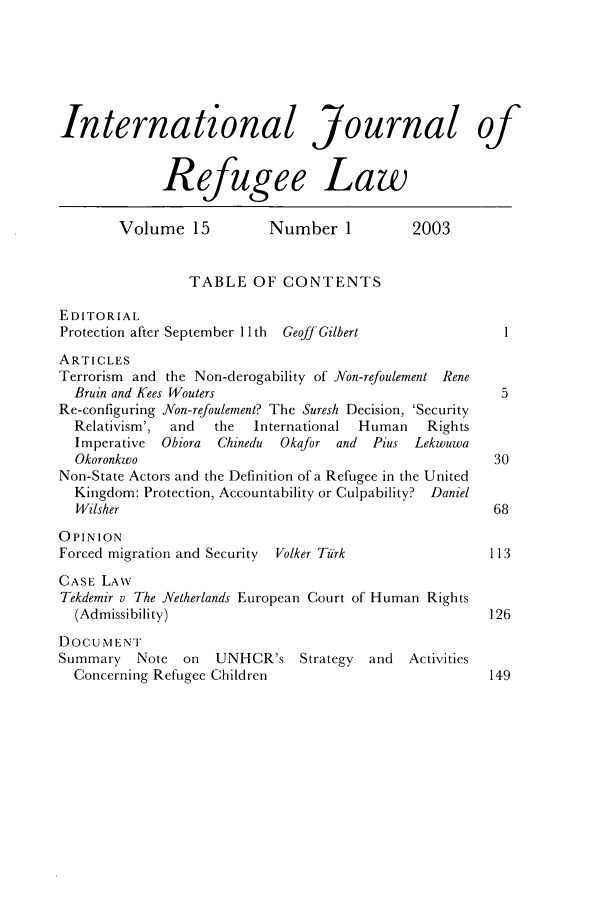 handle is hein.journals/intjrl15 and id is 1 raw text is: International Journal ofRefugee LawVolume 15           Number 1            2003TABLE OF CONTENTSEDITORIALProtection after September 11 th  Geoff Gilbert             1ARTICLESTerrorism and the Non-derogability of Non-refoulement ReneBruin and Kees Wouters                                    5Re-configuring Non-refoulement? The Suresh Decision, 'SecurityRelativism',  and  the  International  Human    RightsImperative  Obiora  Chinedu  Okafor and  Pius LekwuwaOkoronkwo                                                30Non-State Actors and the Definition of a Refugee in the UnitedKingdom: Protection, Accountability or Culpability? DanielWilsher                                                 68OPINIONForced migration and Security  Volker Turk                113CASE LAWTekdemir v The Netherlands European Court of Human Rights(Admissibility)                                         126DOCUMENTSummary    Note on   UNHCR's Strategy     and  ActivitiesConcerning Refugee Children                             149