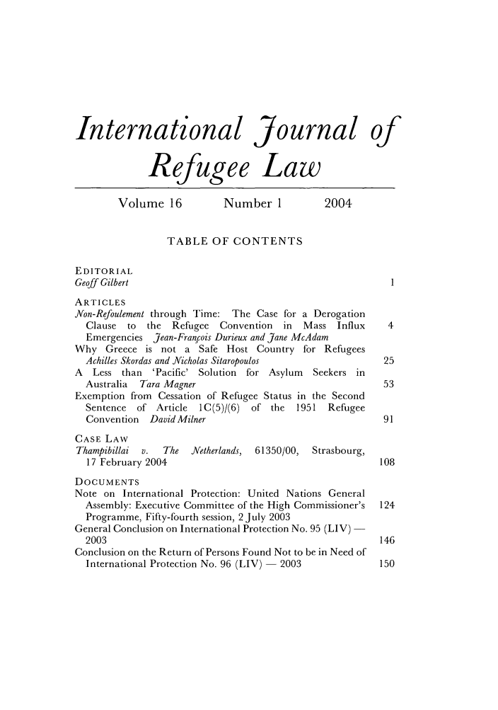 handle is hein.journals/intjrl16 and id is 1 raw text is: International Journal ofRefugee LawVolume 16           Number 1           2004TABLE OF CONTENTSEDITORIALGeoff GilbertARTICLESNon-Refoulement through Time: The Case for a DerogationClause to the Refugee Convention     in  Mass Influx     4Emergencies Jean-Francois Durieux and Jane McAdamWhy Greece is not a Safe Host Country for RefugeesAchilles Skordas and Nicholas Sitaropoulos              25A  Less than 'Pacific' Solution for Asylum   Seekers inAustralia  Tara Magner                                  53Exemption from Cessation of Refugee Status in the SecondSentence of Article  IC(5)/(6) of the   1951 RefugeeConvention  David Milner                                91CASE LAWThampibillai  v.  The  Netherlands, 61350/00, Strasbourg,17 February 2004                                       108DOCUMENTSNote on International Protection: United Nations GeneralAssembly: Executive Committee of the High Commissioner's  124Programme, Fifty-fourth session, 2 July 2003General Conclusion on International Protection No. 95 (LIV)2003                                                   146Conclusion on the Return of Persons Found Not to be in Need ofInternational Protection No. 96 (LIV) -2003           150