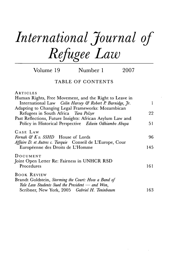 handle is hein.journals/intjrl19 and id is 1 raw text is: International Journal ofRefugee LawVolume 19           Number 1           2007TABLE OF CONTENTSARTICLESHuman Rights, Free Movement, and the Right to Leave inInternational Law  Colin Harvey & Robert P Barnidge, Jr.  IAdapting to Changing Legal Frameworks: MozambicanRefugees in South Africa  Tara Polzer                   22Past Reflections, Future Insights: African Asylum Law andPolicy in Historical Perspective Edwin Odhiambo Abuya   51CASE LAWFornah & K v. SSHD  House of Lords                        96Affaire D. et Autres c. Turquie Conseil de L'Europe, CourEurop~enne des Droits de L'Homme                       145DOCUMENTJoint Open Letter Re: Fairness in UNHCR RSDProcedures                                             161BOOK REVIEWBrandt Goldstein, Storming the Court: How a Band ofale Law Students Sued the President - and Won,Scribner, New York, 2005  Gabriel H. Teninbaum         163