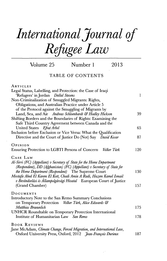 handle is hein.journals/intjrl25 and id is 1 raw text is: International Journal ofRefugee LawVolume 25            Number 1             2013TABLE OF CONTENTSARTICLESLegal Status, Labelling, and Protection: the Case of Iraqi'Refugees' in Jordan Dallal Stevens 1Non-Criminalization of Smuggled Migrants: Rights,Obligations, and Australian Practice under Article 5of the Protocol against the Smuggling of Migrants byLand, Sea, and Air Andreas Schloenhardt & Hadley Hickson       39Shifting Borders and the Boundaries of Rights: Examining theSafe Third Country Agreement between Canada and theUnited States Efrat Arbel                                      65Inclusion before Exclusion or Vice Versa: What the QualificationDirective and the Court of Justice Do (Not) Say  David Kosar   87OPINIONEnsuring Protection to LGBTI Persons of Concern  Volker Tuirk   120CASE LAWAl-Sirri (FC) (Appellant) v Secretary of State for the Home Department(Respondent), DD (Afghanistan) (FC) (Appellant) v Secretary of State forthe Home Department (Respondent) The Supreme Court            130Mostafa Abed El Karem El Kott, Chadi Amin A Radi, Hazem Kamel Ismailv Bevdndorldsi is Allampolgdrsigi Hivatal European Court of Justice(Grand Chamber)                                               157DOCUMENTSIntroductory Note to the San Remo Summary Conclusionson Temporary Protection Volker Tirk, Alice Edwards &Matthias Braeunlich                                           175UNHCR Roundtable on Temporary Protection InternationalInstitute of Humanitarian Law  San Remo                       178BOOK REVIEWSJane McAdam, Climate Change, Forced Migration, and International Law,Oxford University Press, Oxford, 2012 Jean-Franfois Durieux   187