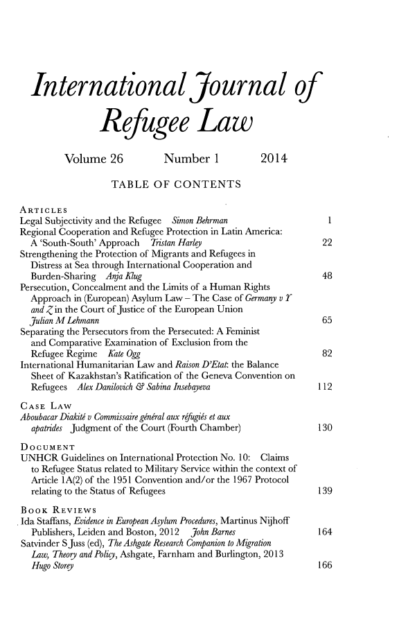 handle is hein.journals/intjrl26 and id is 1 raw text is: International Journal ofRefugee LawVolume 26            Number 1            2014TABLE OF CONTENTSARTICLESLegal Subjectivity and the Refugee  Simon Behrman               1Regional Cooperation and Refugee Protection in Latin America:A 'South-South' Approach  Tristan Harley                     22Strengthening the Protection of Migrants and Refugees inDistress at Sea through International Cooperation andBurden-Sharing Anja Klug                                     48Persecution, Concealment and the Limits of a Human RightsApproach in (European) Asylum Law - The Case of Germany v rand Z in the Court of Justice of the European UnionJulian M Lehmann                                             65Separating the Persecutors from the Persecuted: A Feministand Comparative Examination of Exclusion from theRefugee Regime  Kate Ogg                                     82International Humanitarian Law and Raison D'Etat: the BalanceSheet of Kazakhstan's Ratification of the Geneva Convention onRefugees Alex Danilovich & Sabina Insebayeva                112CASE LAWAboubacar Diakiti v Commissaire gineral aux refugigs et auxapatrides Judgment of the Court (Fourth Chamber)            130DOCUMENTUNHCR Guidelines on International Protection No. 10: Claimsto Refugee Status related to Military Service within the context ofArticle 1A(2) of the 1951 Convention and/or the 1967 Protocolrelating to the Status of Refugees                          139BOOK REVIEWSIda Staffans, Evidence in European Asylum Procedures, Martinus NijhoffPublishers, Leiden and Boston, 2012  John Barnes            164Satvinder S Juss (ed), The Ashgate Research Companion to MigrationLaw, Theory and Policy, Ashgate, Farnham and Burlington, 2013Hugo Storey                                                 166