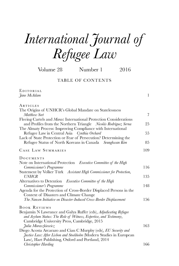handle is hein.journals/intjrl28 and id is 1 raw text is:    International Journal of                 Refugee Law          Volume 28            Number 1            2016                    TABLE OF CONTENTSEDITORIALJane McAdam                                                      1ARTICLESThe Origins of UNHCR's Global Mandate on Statelessness  Matthew Seet                                                   7Fleeing Cartels and Maras: International Protection Considerations   and Profiles from the Northern Triangle  Nicolks Rodriguez Serna  25The Almaty Process: Improving Compliance with International   Refugee Law in Central Asia Cjnthia Orchard                  55Lack of State Protection or Fear of Persecution? Determining the   Refugee Status of North Koreans in Canada  Seunghwan Kim         85CASE LAW SUMMARIES                                             109DOCUMENTSNote on International Protection Executive Committee of the High   Commissioners Programme                                     116Statement by Volker Ttirk Assistant High Commissionerfor Protection,   UNHCR                                                       135Alternatives to Detention  Executive Committee of the High   Commissioners Programme                                     148Agenda for the Protection of Cross-Border Displaced Persons in the   Context of Disasters and Climate Change   The Nansen Initiative on Disaster-Induced Cross-Border Displacement  156BOOK REVIEWSBenjamin N Lawrance and Galya Rufter (eds), Adjudicating Refugee   and Aslum Status: The Role of Witness, Expertise, and Testimony,   Cambridge University Press, Cambridge, 2015   Julia Muraszkiewicz                                         163Diego Acosta Arcarazo and Cian C Murphy (eds), EUSecurity and  justice Law: After Lisbon and Stockholm (Modern Studies in European  Law), Hart Publishing, Oxford and Portland, 2014  Christopher Harding                                          166