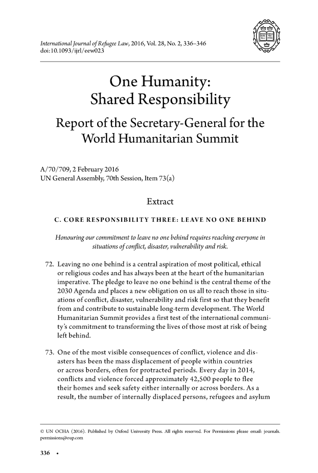 handle is hein.journals/intjrl28 and id is 340 raw text is: International Journal of Refugee Law, 2016, Vol. 28, No. 2, 336-346  a--doi: 10. 1093/ijrl/eewO23                                       C(O)                     One Humanity:               Shared Responsibility     Report of the Secretary-General for the            World Humanitarian SummitA/70/709, 2 February 2016UN General Assembly, 70th Session, Item 73 (a)                                Extract    C. CORE RESPONSIBILITY THREE: LEAVE NO ONE BEHIND    Honouring our commitment to leave no one behind requires reaching everyone in                situations of conflict, disaster, vulnerability and risk.  72. Leaving no one behind is a central aspiration of most political, ethical     or religious codes and has always been at the heart of the humanitarian     imperative. The pledge to leave no one behind is the central theme of the     2030 Agenda and places a new obligation on us all to reach those in situ-     ations of conflict, disaster, vulnerability and risk first so that they benefit     from and contribute to sustainable long-term development. The World     Humanitarian Summit provides a first test of the international communi-     ty's commitment to transforming the lives of those most at risk of being     left behind.  73. One of the most visible consequences of conflict, violence and dis-     asters has been the mass displacement of people within countries     or across borders, often for protracted periods. Every day in 2014,     conflicts and violence forced approximately 42,500 people to flee     their homes and seek safety either internally or across borders. As a     result, the number of internally displaced persons, refugees and asylumC UN OCHA (2016). Published by Oxford University Press. All rights reserved. For Permissions please email: journals.permissions@oup.com336 