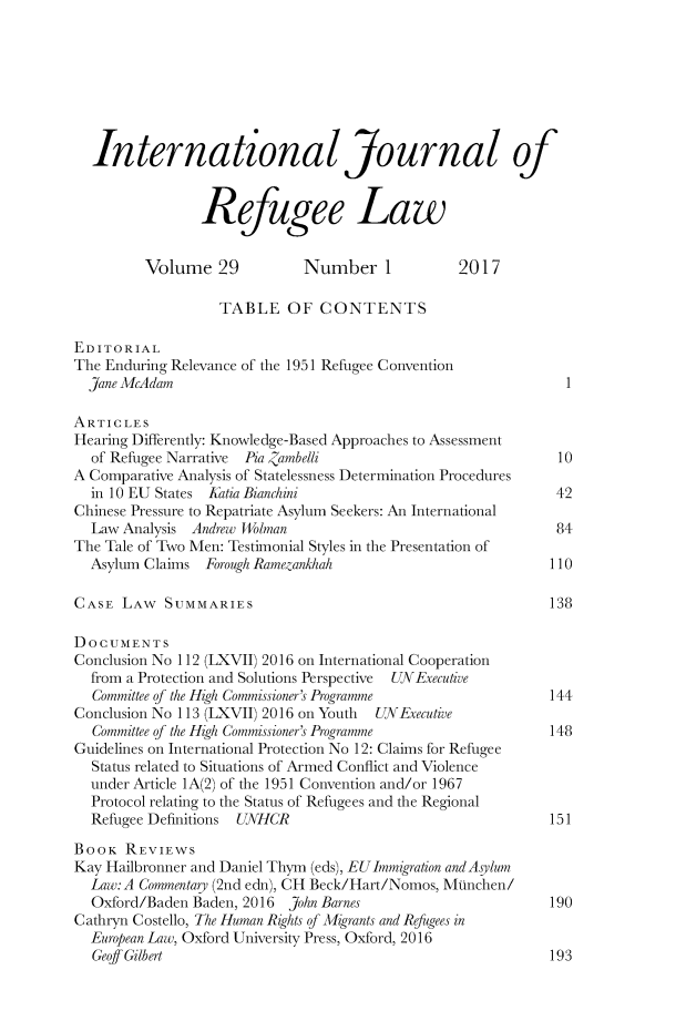 handle is hein.journals/intjrl29 and id is 1 raw text is:   International Journal of                Refugee Law         Volume   29         Number 1            2017                   TABLE   OF  CONTENTSEDITORIALThe Enduring Relevance of the 1951 Refugee Convention  Jane McAdam                                                  1ARTICLESHearing Differently: Knowledge-Based Approaches to Assessment  of Refugee Narrative Pia ,ambelli                           10A Comparative Analysis of Statelessness Determination Procedures  in 10 EU States Katia Bianchini                            42Chinese Pressure to Repatriate Asylum Seekers: An International  Law Analysis Andrew Wolman                                  84The Tale of Two Men: Testimonial Styles in the Presentation of  Asylum Claims  Forough Ramezankhah                         110CASE  LAW   SUMMARIES                                        138DOCUMENTSConclusion No 112 (LXVII) 2016 on International Cooperation  from a Protection and Solutions Perspective  UNExecutive  Committee of the High Commissioner's Programme             144Conclusion No 113 (LXVII) 2016 on Youth UNExecutive  Committee of the High Commissioner's Programme             148Guidelines on International Protection No 12: Claims for Refugee  Status related to Situations of Armed Conflict and Violence  under Article 1A(2) of the 1951 Convention and/or 1967  Protocol relating to the Status of Refugees and the Regional  Refugee Definitions UNHCR                                  151BOOK   REVIEWSKay Hailbronner and Daniel Thym (eds), EUImmigration and Asylum  Law:A Commentary (2nd edn), CH Beck/Hart/Nomos, MtInchen/  Oxford/Baden Baden, 2016 John Barnes                       190Cathryn Costello, The Human Rights of Migrants and Refugees in  European Law, Oxford University Press, Oxford, 2016  Geoff Gilbert                                              193