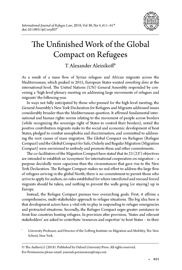 handle is hein.journals/intjrl30 and id is 623 raw text is: 



International Journal of Refugee Law, 2018, Vol 30, No 4,611-617
doi: 10.1093/ijrl/eey0S7


      The Unfinished Work of the Global

                  Compact on Refugees

                        T Alexander Aleinikoff*

As a result of a mass flow of Syrian refugees and African migrants across the
Mediterranean, which peaked in 2015, European States wanted something done at the
international level. The United Nations (UN) General Assembly responded by con-
vening a 'high-level plenary meeting on addressing large movements of refugees and
migrants' the following year.
   In ways not fully anticipated by those who pressed for the high-level meeting, the
General Assembly's New York Declaration for Refugees and Migrants addressed issues
considerably broader than the Mediterranean question. It affirmed fundamental inter-
national and human rights norms relating to the movement of people across borders
(while recognizing the sovereign right of States to control their borders), noted the
positive contribution migrants make to the social and economic development of host
States, pledged to combat xenophobia and discrimination, and committed to address-
ing the root causes of mass migration. The Global Compact on Refugees (Refugee
Compact) and the Global Compact for Safe, Orderly and Regular Migration (Migration
Compact) were envisioned to embody and promote these and other commitments.
   The co-facilitators of the Migration Compact have stated that its 23 (23!) objectives
are intended to establish an 'ecosystem' for international cooperation on migration - a
purpose decidedly more capacious than the circumstances that gave rise to the New
York Declaration. The Refugee Compact makes no real effort to address the large flow
of refugees arriving in the global North; there is no commitment to permit those who
arrive to apply for asylum, no rules established for where interdicted and rescued forced
migrants should be taken, and nothing to prevent the walls going (or staying) up in
Europe.
   Instead, the Refugee Compact pursues two overarching goals. First, it affirms a
comprehensive, multi-stakeholder approach to refugee situations. The big idea here is
that development actors have a vital role to play in responding to refugee emergencies
and protracted situations. Secondly, the Refugee Compact urges greater assistance to
front-line countries hosting refugees. In provision after provision, 'States and relevant
stakeholders' are asked to contribute 'resources and expertise' to host States - to their

    University Professor, and Director of the Zolberg Institute on Migration and Mobility, The New
    School, New York.

© The Author(s) (2018). Published by Oxford University Press. All rights reserved.
For Permissions please email: journals.permissions@oup.com
                                                                          611


