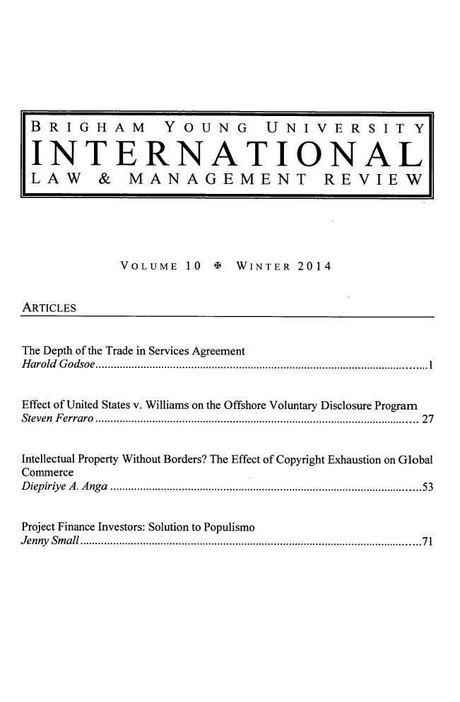 handle is hein.journals/intlawmanr10 and id is 1 raw text is: VOLUME 10 9 WINTER 2014ARTICLESThe Depth of the Trade in Services AgreementH  arold   G odsoe   ............................................................................................................... 1Effect of United States v. Williams on the Offshore Voluntary Disclosure ProgramSteven    F erraro   ............................................................................................................  27Intellectual Property Without Borders? The Effect of Copyright Exhaustion on GlobalCommerceDiepiriye A. Anga ................................................................................................... 53Project Finance Investors: Solution to PopulismoJenny    Sm  all ................................................................................................................. 7 1BRIGHAM  YOUNG  UNIVERSITYINTERNATIONALLAW & MANAGEMENT REVIEW
