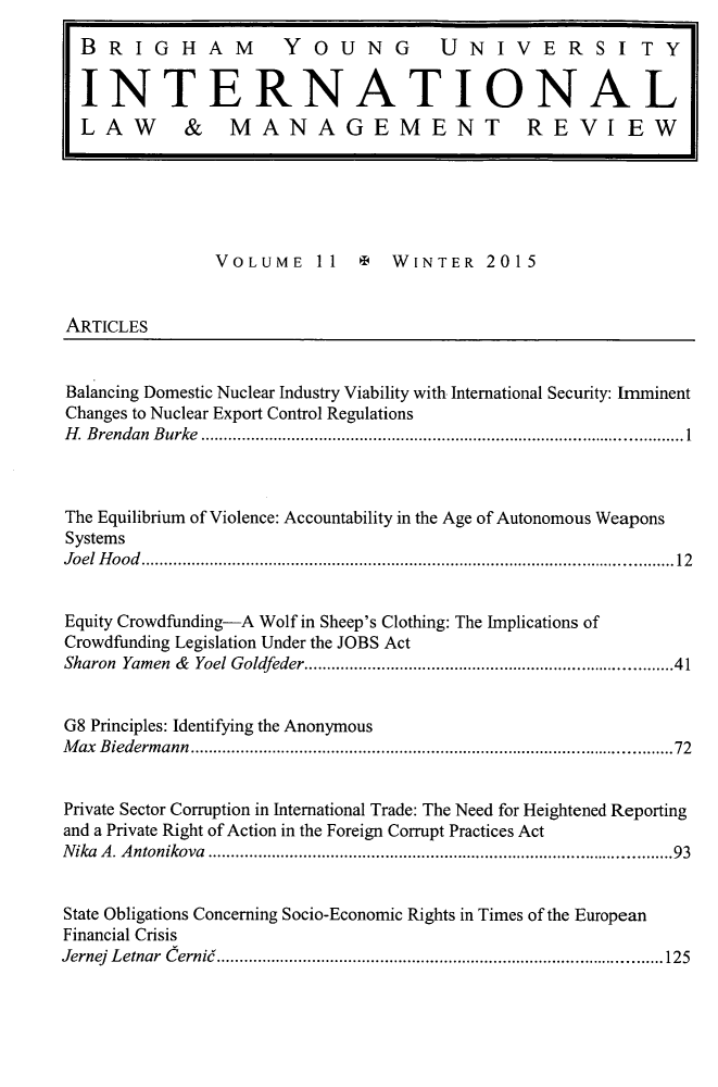 handle is hein.journals/intlawmanr11 and id is 1 raw text is:                VOLUME    11     WINTER    2015ARTICLESBalancing Domestic Nuclear Industry Viability with International Security: ImminentChanges to Nuclear Export Control RegulationsH . B rendan  B urke  .......................................................................................................... 1The Equilibrium of Violence: Accountability in the Age of Autonomous WeaponsSystemsJo el  H o o d   ..................................................................................................................... 12Equity Crowdfunding-A Wolf in Sheep's Clothing: The Implications ofCrowdfunding Legislation Under the JOBS ActSharon Yamen & Yoel Goldfeder ............................................................................ 41G8 Principles: Identifying the AnonymousM ax Biederm  ann  .....................................................................................................  72Private Sector Corruption in International Trade: The Need for Heightened Reportingand a Private Right of Action in the Foreign Corrupt Practices ActN ika  A . A ntonikova  ................................................................................................   93State Obligations Concerning Socio-Economic Rights in Times of the EuropeanFinancial CrisisJernej  L etnar  C erni6  .................................................................................................. 125BRIGHAM  YOUNG  UNIVERSITYINTERNATIONALLAW & MANAGEMENT REVI EW