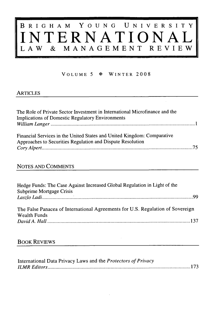 handle is hein.journals/intlawmanr5 and id is 1 raw text is: BRIGHAM                YOUNG             UNIVERSITYINTERNATIONALLAW         & MANAGEMENT REVIEWVOLUME 5       e   WINTER 2008ARTICLESThe Role of Private Sector Investment in International Microfinance and theImplications of Domestic Regulatory EnvironmentsW illiam   L ang er  .............................................................................................................. 1Financial Services in the United States and United Kingdom: ComparativeApproaches to Securities Regulation and Dispute ResolutionC o ry  A lp ert ................................................................................................................... 7 5NOTES AND COMMENTSHedge Funds: The Case Against Increased Global Regulation in Light of theSubprime Mortgage CrisisL aszlo  L ad i ................................................................................................................... 99The False Panacea of International Agreements for U.S. Regulation of SovereignWealth FundsD avid  A .  H all  ............................................................................................................. 137BOOK REVIEWSInternational Data Privacy Laws and the Protectors of PrivacyIL M R   E d itors  ............................................................................................................. 173