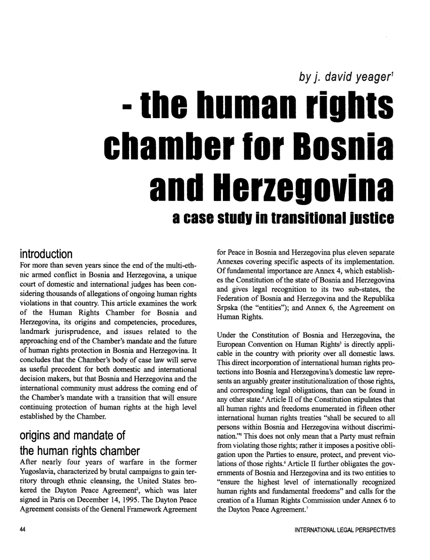 handle is hein.journals/intlegp14 and id is 46 raw text is: by J. david yeager'

-the human rights
chamber for Bosnia
and Herzegovina
a case study in transitional justice

introduction
For more than seven years since the end of the multi-eth-
nic armed conflict in Bosnia and Herzegovina, a unique
court of domestic and international judges has been con-
sidering thousands of allegations of ongoing human rights
violations in that country. This article examines the work
of the Human Rights Chamber for Bosnia and
Herzegovina, its origins and competencies, procedures,
landmark jurisprudence, and issues related to the
approaching end of the Chamber's mandate and the future
of human rights protection in Bosnia and Herzegovina. It
concludes that the Chamber's body of case law will serve
as useful precedent for both domestic and international
decision makers, but that Bosnia and Herzegovina and the
international community must address the coming end of
the Chamber's mandate with a transition that will ensure
continuing protection of human rights at the high level
established by the Chamber.
origins and mandate of
the human rights chamber
After nearly four years of warfare in the former
Yugoslavia, characterized by brutal campaigns to gain ter-
ritory through ethnic cleansing, the United States bro-
kered the Dayton Peace Agreement, which was later
signed in Paris on December 14, 1995. The Dayton Peace
Agreement consists of the General Framework Agreement

for Peace in Bosnia and Herzegovina plus eleven separate
Annexes covering specific aspects of its implementation.
Of fundamental importance are Annex 4, which establish-
es the Constitution of the state of Bosnia and Herzegovina
and gives legal recognition to its two sub-states, the
Federation of Bosnia and Herzegovina and the Republika
Srpska (the entities); and Annex 6, the Agreement on
Human Rights.
Under the Constitution of Bosnia and Herzegovina, the
European Convention on Human Rights3 is directly appli-
cable in the country with priority over all domestic laws.
This direct incorporation of international human rights pro-
tections into Bosnia and Herzegovina's domestic law repre-
sents an arguably greater institutionalization of those rights,
and corresponding legal obligations, than can be found in
any other state.4 Article II of the Constitution stipulates that
all human rights and freedoms enumerated in fifteen other
international human rights treaties shall be secured to all
persons within Bosnia and Herzegovina without discrimi-
nation. This does not only mean that a Party must refrain
from violating those rights; rather it imposes a positive obli-
gation upon the Parties to ensure, protect, and prevent vio-
lations of those rights.' Article II further obligates the gov-
ernments of Bosnia and Herzegovina and its two entities to
ensure the highest level of internationally recognized
human rights and fundamental freedoms and calls for the
creation of a Human Rights Commission under Annex 6 to
the Dayton Peace Agreement.'

INTERNATIONAL LEGAL PERSPECTIVES


