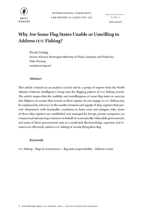 handle is hein.journals/intlfddb22 and id is 493 raw text is: 


                        INTERNATIONAL COMMUNITY
 BRILL                  LAW REVIEW  22 (2020) 487-512              I R
 N IJ H O F F                                                    brillcom/iclr



Why Are Some Flag States Unable or Unwilling to

Address iuu Fishing?


        Eve de Coning
        Senior Advisor, Norwegian Ministry of Trade, Industry and Fisheries,
        Oslo, Norway
        eve@deconing.net



        Abstract


This article is based on an analysis carried out by a group of experts from the North
Atlantic Fisheries Intelligence Group into the flagging pattern of IUU fishing vessels.
The article argues that the inability and unwillingness of some flag states to exercise
due diligence to ensure that vessels on their register do not engage in IUU fishing may
be explained by reference to the market demand and supply of ship registers that pro-
vide shipowners with favourable conditions to limit costs and mitigate risks. Some
of these ship registers are established and managed by foreign private companies on
commercial outsourcing contracts on behalf of economically vulnerable governments,
and some of these governments may as a result lack the knowledge, expertise and re-
sources to effectively address IUU fishing of vessels flying their flag.



        Keywords


IUU fishing - flags of convenience - flag state responsibility - fisheries crime


© KONINKLIJKE BRILL NV, LEIDEN, 2020  DOI:10.1163/18719732-12341444


