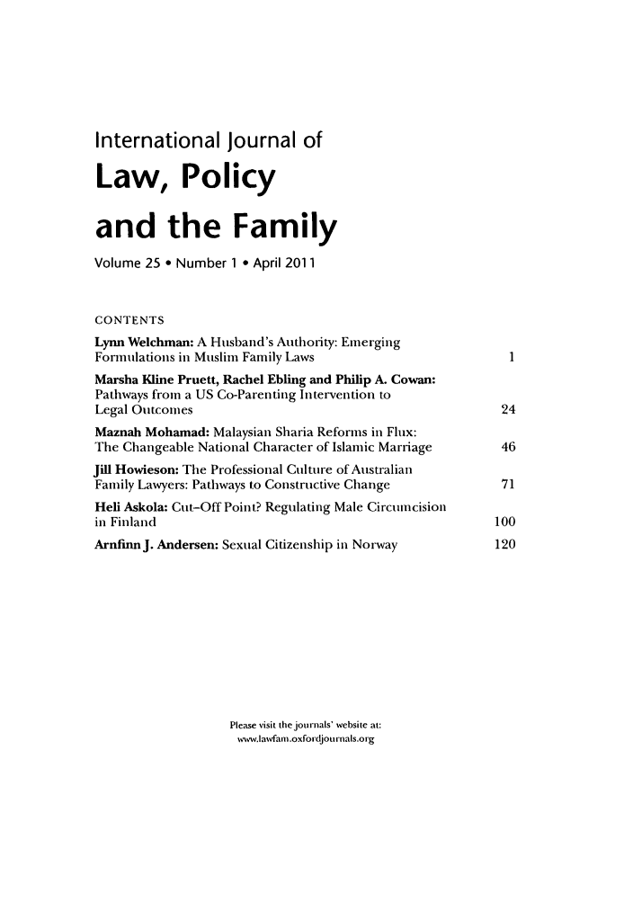 handle is hein.journals/intlpf25 and id is 1 raw text is: International Journal ofLaw, Policyand the FamilyVolume 25 * Number 1 9 April 2011CONTENTSLynn Welchman: A Husband's Authority: EmergingFormulations in Muslim Family LawsMarsha Kline Pruett, Rachel Ebling and Philip A. Cowan:Pathways from a US Co-Parenting Intervention toLegal Outcomes                                         24Maznah Mohamad: Malaysian Sharia Reforms in Flux:The Changeable National Character of Islamic Marriage  46Jill Howieson: The Professional Culture of AustralianFamily Lawyers: Pathways to Constructive Change        71Hell Askola: Cut-Off Point? Regulating Male Circumcisionin Finland                                            100ArnfinnJ. Andersen: Sexual Citizenship in Norway      120Please visit the journals' website at:www.lawfam .oxfoidjou rrnals.o rg