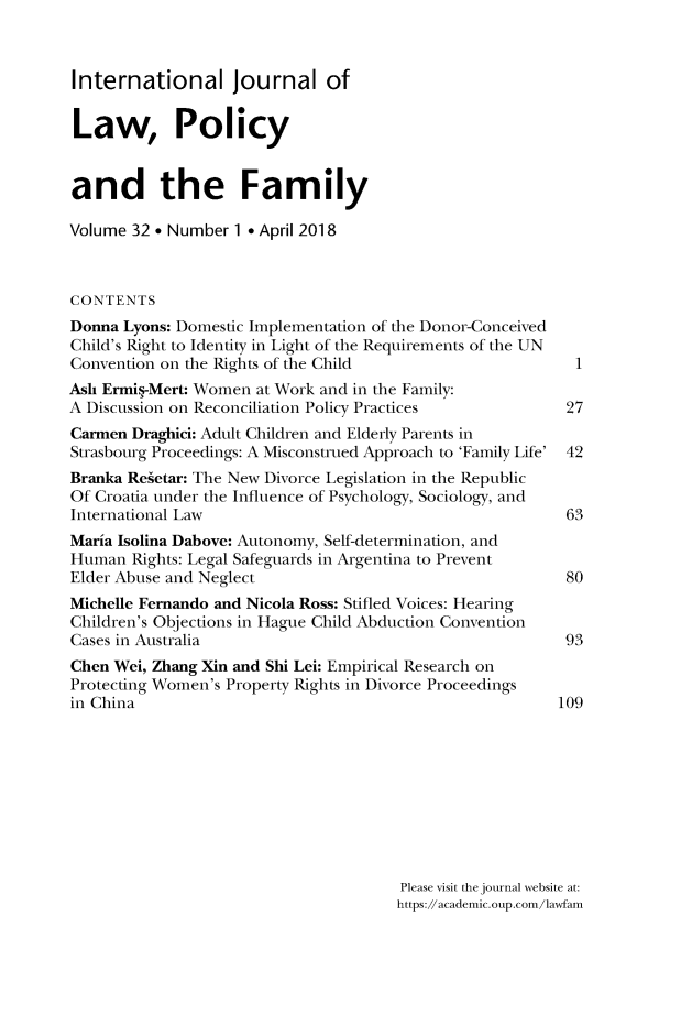 handle is hein.journals/intlpf32 and id is 1 raw text is: International Journal ofLaw, Policyand the FamilyVolume 32 * Number 1 * April 2018CONTENTSDonna Lyons: Domestic Implementation of the Donor-ConceivedChild's Right to Identity in Light of the Requirements of the UNConvention on the Rights of the Child                      1Ash Ermig-Mert: Women at Work and in the Family:A Discussion on Reconciliation Policy Practices           27Carmen Draghici: Adult Children and Elderly Parents inStrasbourg Proceedings: A Misconstrued Approach to 'Family Life' 42Branka Regetar: The New Divorce Legislation in the RepublicOf Croatia under the Influence of Psychology, Sociology, andInternational Law                                         63Maria Isolina Dabove: Autonomy, Self-determination, andHuman  Rights: Legal Safeguards in Argentina to PreventElder Abuse and Neglect                                   80Michelle Fernando and Nicola Ross: Stifled Voices: HearingChildren's Objections in Hague Child Abduction ConventionCases in Australia                                        93Chen Wei, Zhang Xin and Shi Lei: Empirical Research onProtecting Women's Property Rights in Divorce Proceedingsin China                                                 109                                       Please visit the journal website at:                                       https://acadenic.oup.coin/lawfain
