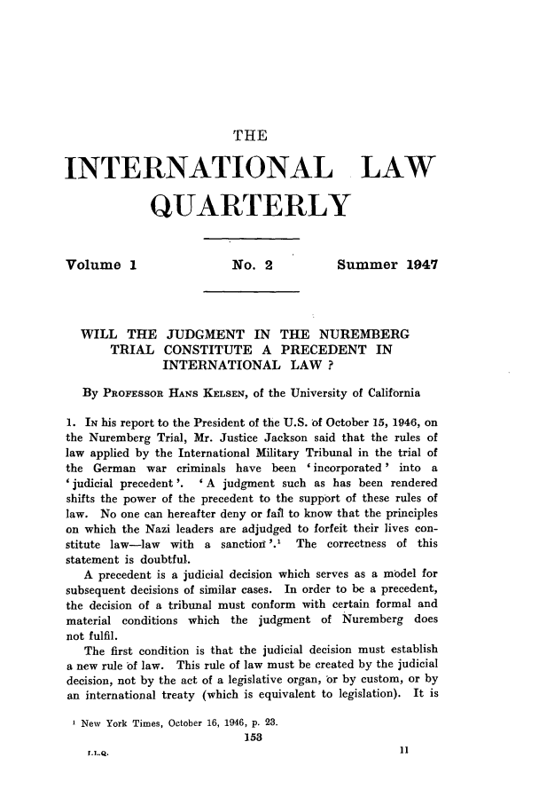 handle is hein.journals/intlq1 and id is 165 raw text is: THEINTERNATIONAL LAWQUARTERLYVolume 1                    No. 2            Summer 1947WILL THE JUDGMENT IN THE NUREMBERGTRIAL CONSTITUTE A PRECEDENT ININTERNATIONAL LAW?By PROFESSOR HANS KELSEN, of the University of California1. IN his report to the President of the U.S. of October 15, 1946, onthe Nuremberg Trial, Mr. Justice Jackson said that the rules oflaw applied by the International Military Tribunal in the trial ofthe German war criminals have been 'incorporated' into a' judicial precedent '.  ' A judgment such as has been renderedshifts the power of the precedent to the support of these rules oflaw. No one can hereafter deny or fail to know that the principleson which the Nazi leaders are adjudged to forfeit their lives con-stitute law-law  with a sanction '.1   The correctness of thisstatement is doubtful.A precedent is a judicial decision which serves as a model forsubsequent decisions of similar cases. In order to be a precedent,the decision of a tribunal must conform with certain formal andmaterial conditions which the judgment of Nuremberg doesnot fulfil.The first condition is that the judicial decision must establisha new rule of law. This rule of law must be created by the judicialdecision, not by the act of a legislative organ, br by custom, or byan international treaty (which is equivalent to legislation). It isNew York Times, October 16, 1946, p. 23.153r.J.Q.                                              11