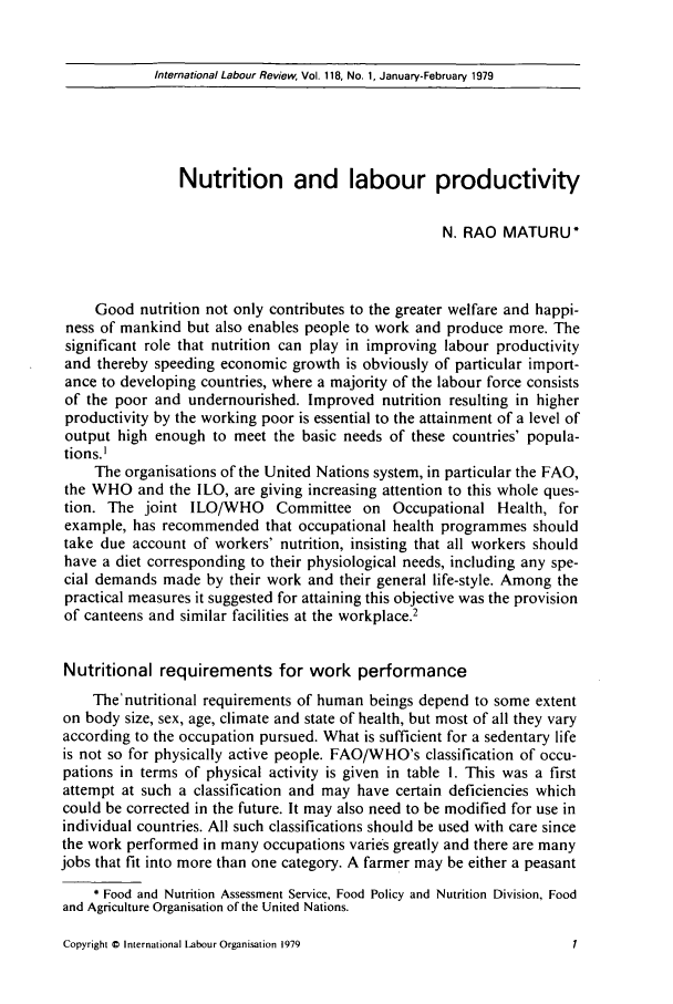 handle is hein.journals/intlr118 and id is 15 raw text is: International Labour Review, Vol. 118, No. 1, January-February 1979

Nutrition and labour productivity
N. RAO MATURU*
Good nutrition not only contributes to the greater welfare and happi-
ness of mankind but also enables people to work and produce more. The
significant role that nutrition can play in improving labour productivity
and thereby speeding economic growth is obviously of particular import-
ance to developing countries, where a majority of the labour force consists
of the poor and undernourished. Improved nutrition resulting in higher
productivity by the working poor is essential to the attainment of a level of
output high enough to meet the basic needs of these countries' popula-
tions.I
The organisations of the United Nations system, in particular the FAO,
the WHO and the ILO, are giving increasing attention to this whole ques-
tion. The joint ILO/WHO Committee on Occupational Health, for
example, has recommended that occupational health programmes should
take due account of workers' nutrition, insisting that all workers should
have a diet corresponding to their physiological needs, including any spe-
cial demands made by their work and their general life-style. Among the
practical measures it suggested for attaining this objective was the provision
of canteens and similar facilities at the workplace.2
Nutritional requirements for work performance
The'nutritional requirements of human beings depend to some extent
on body size, sex, age, climate and state of health, but most of all they vary
according to the occupation pursued. What is sufficient for a sedentary life
is not so for physically active people. FAO/WHO's classification of occu-
pations in terms of physical activity is given in table 1. This was a first
attempt at such a classification and may have certain deficiencies which
could be corrected in the future. It may also need to be modified for use in
individual countries. All such classifications should be used with care since
the work performed in many occupations varies greatly and there are many
jobs that fit into more than one category. A farmer may be either a peasant
* Food and Nutrition Assessment Service, Food Policy and Nutrition Division, Food
and Agriculture Organisation of the United Nations.

Copyright 0 International Labour Organisation 1979


