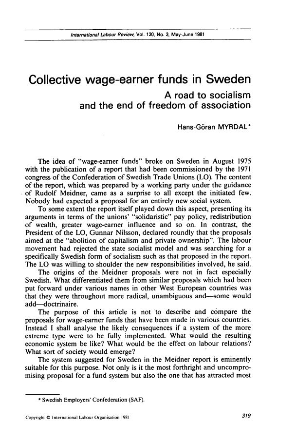 handle is hein.journals/intlr120 and id is 333 raw text is: International Labour Review, Vol. 120, No. 3, May-June 1981Collective wage-earner funds in SwedenA road to socialismand the end of freedom of associationHans-G6ran MYRDAL°The idea of wage-earner funds broke on Sweden in August 1975with the publication of a report that had been commissioned by the 1971congress of the Confederation of Swedish Trade Unions (LO). The contentof the report, which was prepared by a working party under the guidanceof Rudolf Meidner, came as a surprise to all except the initiated few.Nobody had expected a proposal for an entirely new social system.To some extent the report itself played down this aspect, presenting itsarguments in terms of the unions' solidaristic pay policy, redistributionof wealth, greater wage-earner influence and so on. In contrast, thePresident of the LO, Gunnar Nilsson, declared roundly that the proposalsaimed at the abolition of capitalism and private ownership. The labourmovement had rejected the state socialist model and was searching for aspecifically Swedish form of socialism such as that proposed in the report.The LO was willing to shoulder the new responsibilities involved, he said.The origins of the Meidner proposals were not in fact especiallySwedish. What differentiated them from similar proposals which had beenput forward under various names in other West European countries wasthat they were throughout more radical, unambiguous and-some wouldadd-doctrinaire.The purpose of this article is not to describe and compare theproposals for wage-earner funds that have been made in various countries.Instead I shall analyse the likely consequences if a system of the moreextreme type were to be fully implemented. What would the resultingeconomic system be like? What would be the effect on labour relations?What sort of society would emerge?The system suggested for Sweden in the Meidner report is eminentlysuitable for this purpose. Not only is it the most forthright and uncompro-mising proposal for a fund system but also the one that has attracted most* Swedish Employers' Confederation (SAF).Copyright © international Labour Organisation 1981