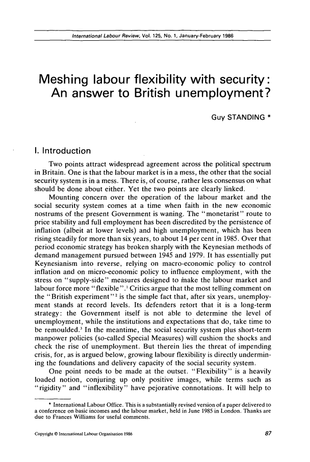 handle is hein.journals/intlr125 and id is 101 raw text is: International Labour Review, Vol. 125, No. 1, January-February 1986

Meshing labour flexibility with security:
An answer to British unemployment?
Guy STANDING *
I. Introduction
Two points attract widespread agreement across the political spectrum
in Britain. One is that the labour market is in a mess, the other that the social
security system is in a mess. There is, of course, rather less consensus on what
should be done about either. Yet the two points are clearly linked.
Mounting concern over the operation of the labour market and the
social security system comes at a time when faith in the new economic
nostrums of the present Government is waning. The monetarist route to
price stability and full employment has been discredited by the persistence of
inflation (albeit at lower levels) and high unemployment, which has been
rising steadily for more than six years, to about 14 per cent in 1985. Over that
period economic strategy has broken sharply with the Keynesian methods of
demand management pursued between 1945 and 1979. It has essentially put
Keynesianism into reverse, relying on macro-economic policy to control
inflation and on micro-economic policy to influence employment, with the
stress on supply-side measures designed to inake the labour market and
labour force more flexible .I Critics argue that the most telling comment on
the British experiment 2 is the simple fact that, after six years, unemploy-
ment stands at record levels. Its defenders retort that it is a long-term
strategy: the Government itself is not able to determine the level of
unemployment, while the institutions and expectations that do, take time to
be remoulded. In the meantime, the social security system plus short-term
manpower policies (so-called Special Measures) will cushion the shocks and
check the rise of unemployment. But therein lies the threat of impending
crisis, for, as is argued below, growing labour flexibility is directly undermin-
ing the foundations and delivery capacity of the social security system.
One point needs to be made at the outset. Flexibility is a heavily
loaded notion, conjuring up only positive images, while terms such as
rigidity and inflexibility have pejorative connotations. It will help to
* International Labour Office. This is a substantially revised version of a paper delivered to
a conference on basic incomes and the labour market, held in June 1985 in London. Thanks are
due to Frances Williams for useful comments.

Copyright C International Labour Organisation 1986


