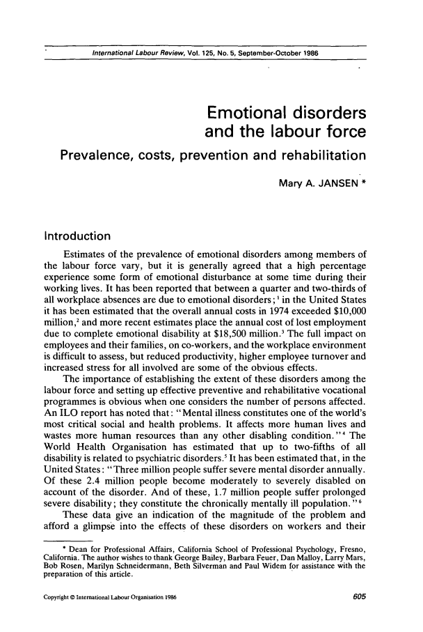 handle is hein.journals/intlr125 and id is 619 raw text is: International Labour Review, Vol. 125, No. 5, September-October 1986Emotional disordersand the labour forcePrevalence, costs, prevention and rehabilitationMary A. JANSEN *IntroductionEstimates of the prevalence of emotional disorders among members ofthe labour force vary, but it is generally agreed that a high percentageexperience some form of emotional disturbance at some time during theirworking lives. It has been reported that between a quarter and two-thirds ofall workplace absences are due to emotional disorders;' in the United Statesit has been estimated that the overall annual costs in 1974 exceeded $10,000million,2 and more recent estimates place the annual cost of lost employmentdue to complete emotional disability at $18,500 million.' The full impact onemployees and their families, on co-workers, and the workplace environmentis difficult to assess, but reduced productivity, higher employee turnover andincreased stress for all involved are some of the obvious effects.The importance of establishing the extent of these disorders among thelabour force and setting up effective preventive and rehabilitative vocationalprogrammes is obvious when one considers the number of persons affected.An ILO report has noted that: Mental illness constitutes one of the world'smost critical social and health problems. It affects more human lives andwastes more human resources than any other disabling condition. 4 TheWorld Health Organisation has estimated that up to two-fifths of alldisability is related to psychiatric disorders.' It has been estimated that, in theUnited States: Three million people suffer severe mental disorder annually.Of these 2.4 million people become moderately to severely disabled onaccount of the disorder. And of these, 1.7 million people suffer prolongedsevere disability; they constitute the chronically mentally ill population. 6These data give an indication of the magnitude of the problem andafford a glimpse into the effects of these disorders on workers and their* Dean for Professional Affairs, California School of Professional Psychology, Fresno,California. The author wishes to thank George Bailey, Barbara Feuer, Dan Malloy, Larry Mars,Bob Rosen, Marilyn Schneidermann, Beth Silverman and Paul Widem for assistance with thepreparation of this article.Copyright © International Labour Organisation 1986