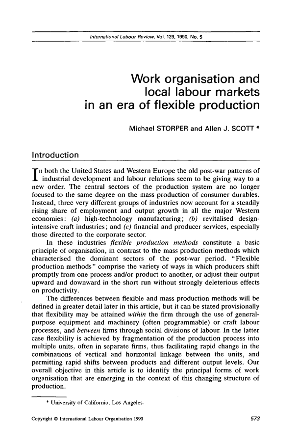 handle is hein.journals/intlr129 and id is 587 raw text is: International Labour Review, Vol. 129, 1990, No. 5Work organisation andlocal labour marketsin an era of flexible productionMichael STORPER and Allen J. SCOTT *Introductionn both the United States and Western Europe the old post-war patterns ofindustrial development and labour relations seem to be giving way to anew order. The central sectors of the production system are no longerfocused to the same degree on the mass production of consumer durables.Instead, three very different groups of industries now account for a steadilyrising share of employment and output growth in all the major Westerneconomies: (a) high-technology manufacturing; (b) revitalised design-intensive craft industries; and (c) financial and producer services, especiallythose directed to the corporate sector.In these industries flexible production methods constitute a basicprinciple of organisation, in contrast to the mass production methods whichcharacterised the dominant sectors of the post-war period. Flexibleproduction methods comprise the variety of ways in which producers shiftpromptly from one process and/or product to another, or adjust their outputupward and downward in the short run without strongly deleterious effectson productivity.The differences between flexible and mass production methods will bedefined in greater detail later in this article, but it can be stated provisionallythat flexibility may be attained within the firm through the use of general-purpose equipment and machinery (often programmable) or craft labourprocesses, and between firms through social divisions of labour. In the lattercase flexibility is achieved by fragmentation of the production process intomultiple units, often in separate firms, thus facilitating rapid change in thecombinations of vertical and horizontal linkage between the units, andpermitting rapid shifts between products and different output levels. Ouroverall objective in this article is to identify the principal forms of workorganisation that are emerging in the context of this changing structure ofproduction.* University of California, Los Angeles.Copyright 0 International Labour Organisation 1990