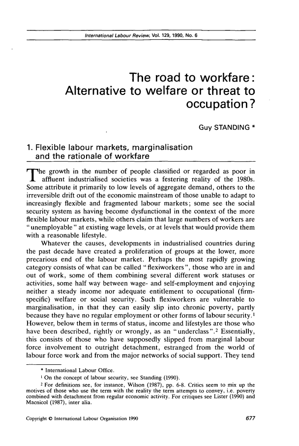 handle is hein.journals/intlr129 and id is 691 raw text is: International Labour Review, Vol. 129, 1990, No. 6

The road to workfare:
Alternative to welfare or threat to
occupation ?
Guy STANDING *
1. Flexible labour markets, marginalisation
and the rationale of workfare
T he growth in the number of people classified or regarded as poor in
affluent industrialised societies was a festering reality of the 1980s.
Some attribute it primarily to low levels of aggregate demand, others to the
irreversible drift out of the economic mainstream of those unable to adapt to
increasingly flexible and fragmented labour markets; some see the social
security system as having become dysfunctional in the context of the more
flexible labour markets, while others claim that large numbers of workers are
unemployable at existing wage levels, or at levels that would provide them
with a reasonable lifestyle.
Whatever the causes, developments in industrialised countries during
the past decade have created a proliferation of groups at the lower, more
precarious end of the labour market. Perhaps the most rapidly growing
category consists of what can be called flexiworkers, those who are in and
out of work, some of them combining several different work statuses or
activities, some half way between wage- and self-employment and enjoying
neither a steady income nor adequate entitlement to occupational (firm-
specific) welfare or social security. Such flexiworkers are vulnerable to
marginalisation, in that they can easily slip into chronic poverty, partly
because they have no regular employment or other forms of labour security.'
However, below them in terms of status, income and lifestyles are those who
have been described, rightly or wrongly, as an underclass. 2 Essentially,
this consists of those who have supposedly slipped from marginal labour
force involvement to outright detachment, estranged from the world of
labour force work and from the major networks of social support. They tend
*International Labour Office.
On the concept of labour security, see Standing (1990).
2 For definitions see, for instance, Wilson (1987), pp. 6-8. Critics seem to mix up the
motives of those who use the term with the reality the term attempts to convey, i.e. poverty
combined with detachment from regular economic activity. For critiques see Lister (1990) and
Macnicol (1987), inter alia.

Copyright 0 International Labour Organisation 1990

1377


