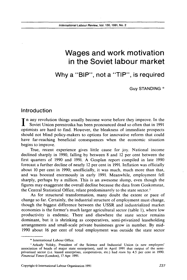 handle is hein.journals/intlr130 and id is 253 raw text is: International Labour Review, Vol. 130, 1991, No. 2

Wages and work motivation
in the Soviet labour market
Why a BIP, not a TIP, is required
Guy STANDING *
Introduction
n any revolution things usually become worse before they improve. In the
Soviet Union perestroika has been pronounced dead so often that in 1991
optimists are hard to find. However, the bleakness of immediate prospects
should not blind policy-makers to options for innovative reform that could
have far-reaching beneficial consequences when the economic situation
begins to improve.
True, recent experience gives little cause for joy. National income
declined sharply in 1990, falling by between 8 and 12 per cent between the
first quarters of 1990 and 1991. A Gosplan report compiled in late 1990
forecast a further decline of nearly 12 per cent in 1991. Inflation was officially
about 10 per cent in 1990; unofficially, it was much, much more than that,
and was boosted enormously in early 1991. Meanwhile, employment fell
sharply, perhaps by a million. This is an awesome slump, even though the
figures may exaggerate the overall decline because the data from Goskomstat,
the Central Statistical Office, relate predominantly to the state sector.1
As for structural transformation, many doubt the extent or pace of
change so far. Certainly, the industrial structure of employment must change,
though the biggest difference between the USSR and industrialized market
economies is the former's much larger agricultural sector (table 1), where low
productivity is endemic. There and elsewhere the state sector remains
dominant, but it is shrinking as cooperatives, semi-privatized leaseholding
arrangements and small-scale private businesses grow in number. By mid-
1990 about 16 per cent of total employment was outside the state sector
International Labour Office.
'Arkady Volsky, President of the Science and Industrial Union (a new employers'
association of heads of major state enterprises), said in April 1991 that output of the semi-
privatized sector (i.e. leased enterprises, cooperatives, etc.) had risen by 4.5 per cent in 1990.
Financial Times (London), 17 Apr. 1991.

Copyright © International Labour Organization 1991


