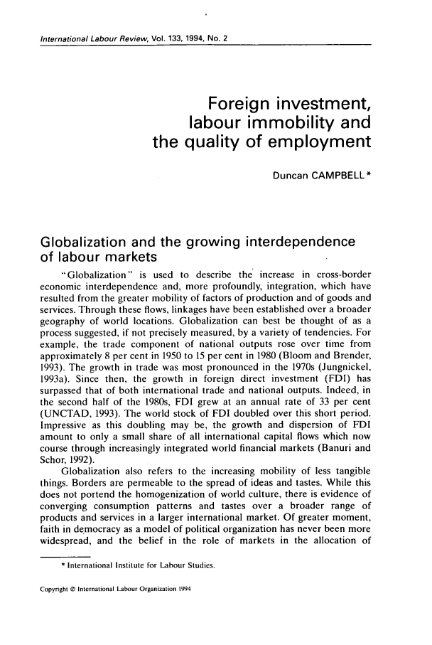 handle is hein.journals/intlr133 and id is 197 raw text is: International Labour Review, Vol. 133, 1994, No. 2

Foreign investment,
labour immobility and
the quality of employment
Duncan CAMPBELL*
Globalization and the growing interdependence
of labour markets
Globalization is used to describe the increase in cross-border
economic interdependence and, more profoundly, integration, which have
resulted from the greater mobility of factors of production and of goods and
services. Through these flows, linkages have been established over a broader
geography of world locations. Globalization can best be thought of as a
process suggested, if not precisely measured, by a variety of tendencies. For
example, the trade component of national outputs rose over time from
approximately 8 per cent in 1950 to 15 per cent in 1980 (Bloom and Brender,
1993). The growth in trade was most pronounced in the 1970s (Jungnickel,
1993a). Since then, the growth in foreign direct investment (FDI) has
surpassed that of both international trade and national outputs. Indeed, in
the second half of the 1980s, FDI grew at an annual rate of 33 per cent
(UNCTAD, 1993). The world stock of FDI doubled over this short period.
Impressive as this doubling may be, the growth and dispersion of FDI
amount to only a small share of all international capital flows which now
course through increasingly integrated world financial markets (Banuri and
Schor, 1992).
Globalization also refers to the increasing mobility of less tangible
things. Borders are permeable to the spread of ideas and tastes. While this
does not portend the homogenization of world culture, there is evidence of
converging consumption patterns and tastes over a broader range of
products and services in a larger international market. Of greater moment,
faith in democracy as a model of political organization has never been more
widespread, and the belief in the role of markets in the allocation of
* International Institute for Labour Studies.

Copyright © International Labour Organization 1994


